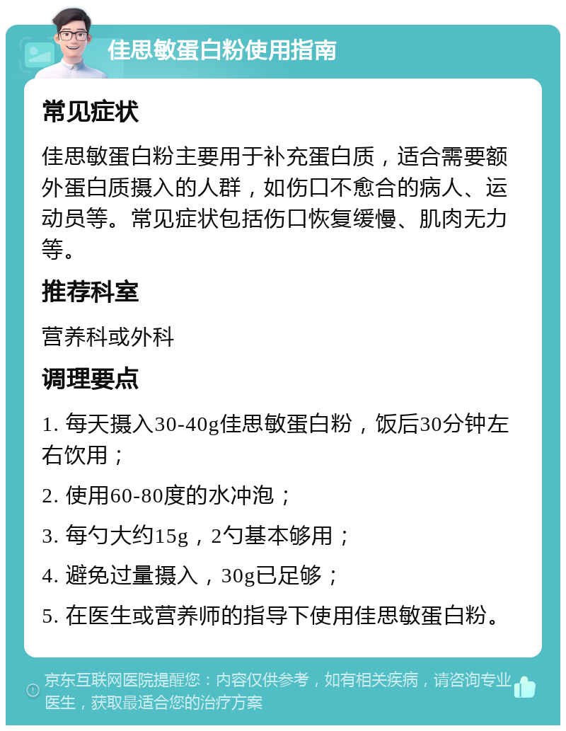 佳思敏蛋白粉使用指南 常见症状 佳思敏蛋白粉主要用于补充蛋白质，适合需要额外蛋白质摄入的人群，如伤口不愈合的病人、运动员等。常见症状包括伤口恢复缓慢、肌肉无力等。 推荐科室 营养科或外科 调理要点 1. 每天摄入30-40g佳思敏蛋白粉，饭后30分钟左右饮用； 2. 使用60-80度的水冲泡； 3. 每勺大约15g，2勺基本够用； 4. 避免过量摄入，30g已足够； 5. 在医生或营养师的指导下使用佳思敏蛋白粉。