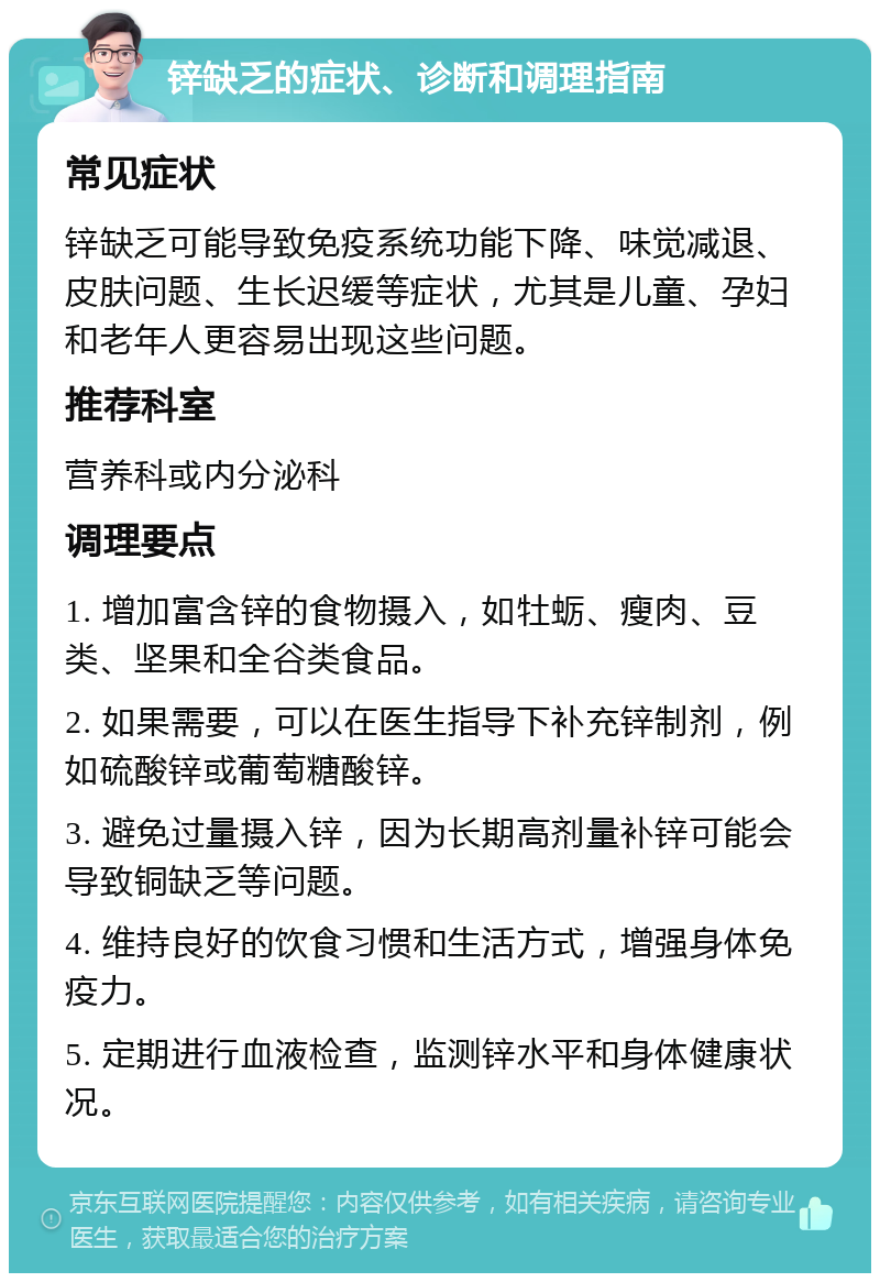 锌缺乏的症状、诊断和调理指南 常见症状 锌缺乏可能导致免疫系统功能下降、味觉减退、皮肤问题、生长迟缓等症状，尤其是儿童、孕妇和老年人更容易出现这些问题。 推荐科室 营养科或内分泌科 调理要点 1. 增加富含锌的食物摄入，如牡蛎、瘦肉、豆类、坚果和全谷类食品。 2. 如果需要，可以在医生指导下补充锌制剂，例如硫酸锌或葡萄糖酸锌。 3. 避免过量摄入锌，因为长期高剂量补锌可能会导致铜缺乏等问题。 4. 维持良好的饮食习惯和生活方式，增强身体免疫力。 5. 定期进行血液检查，监测锌水平和身体健康状况。