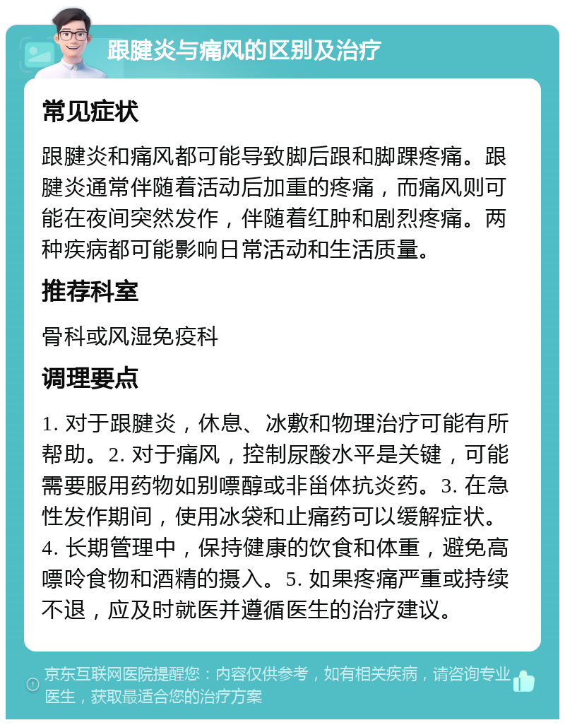 跟腱炎与痛风的区别及治疗 常见症状 跟腱炎和痛风都可能导致脚后跟和脚踝疼痛。跟腱炎通常伴随着活动后加重的疼痛，而痛风则可能在夜间突然发作，伴随着红肿和剧烈疼痛。两种疾病都可能影响日常活动和生活质量。 推荐科室 骨科或风湿免疫科 调理要点 1. 对于跟腱炎，休息、冰敷和物理治疗可能有所帮助。2. 对于痛风，控制尿酸水平是关键，可能需要服用药物如别嘌醇或非甾体抗炎药。3. 在急性发作期间，使用冰袋和止痛药可以缓解症状。4. 长期管理中，保持健康的饮食和体重，避免高嘌呤食物和酒精的摄入。5. 如果疼痛严重或持续不退，应及时就医并遵循医生的治疗建议。