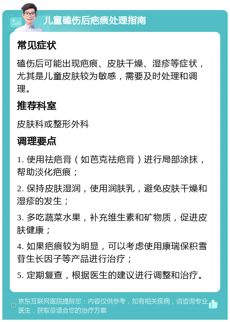 儿童磕伤后疤痕处理指南 常见症状 磕伤后可能出现疤痕、皮肤干燥、湿疹等症状，尤其是儿童皮肤较为敏感，需要及时处理和调理。 推荐科室 皮肤科或整形外科 调理要点 1. 使用祛疤膏（如芭克祛疤膏）进行局部涂抹，帮助淡化疤痕； 2. 保持皮肤湿润，使用润肤乳，避免皮肤干燥和湿疹的发生； 3. 多吃蔬菜水果，补充维生素和矿物质，促进皮肤健康； 4. 如果疤痕较为明显，可以考虑使用康瑞保积雪苷生长因子等产品进行治疗； 5. 定期复查，根据医生的建议进行调整和治疗。