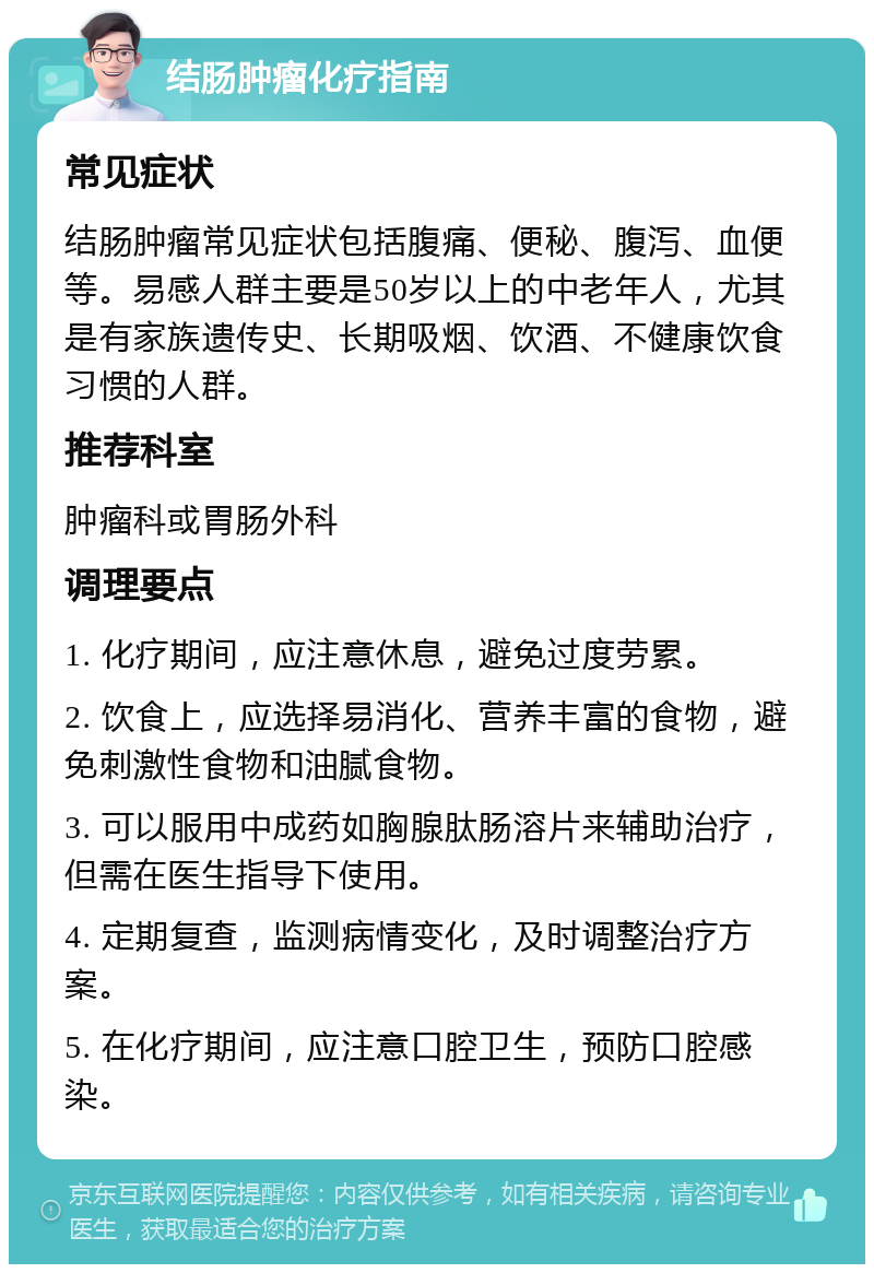 结肠肿瘤化疗指南 常见症状 结肠肿瘤常见症状包括腹痛、便秘、腹泻、血便等。易感人群主要是50岁以上的中老年人，尤其是有家族遗传史、长期吸烟、饮酒、不健康饮食习惯的人群。 推荐科室 肿瘤科或胃肠外科 调理要点 1. 化疗期间，应注意休息，避免过度劳累。 2. 饮食上，应选择易消化、营养丰富的食物，避免刺激性食物和油腻食物。 3. 可以服用中成药如胸腺肽肠溶片来辅助治疗，但需在医生指导下使用。 4. 定期复查，监测病情变化，及时调整治疗方案。 5. 在化疗期间，应注意口腔卫生，预防口腔感染。