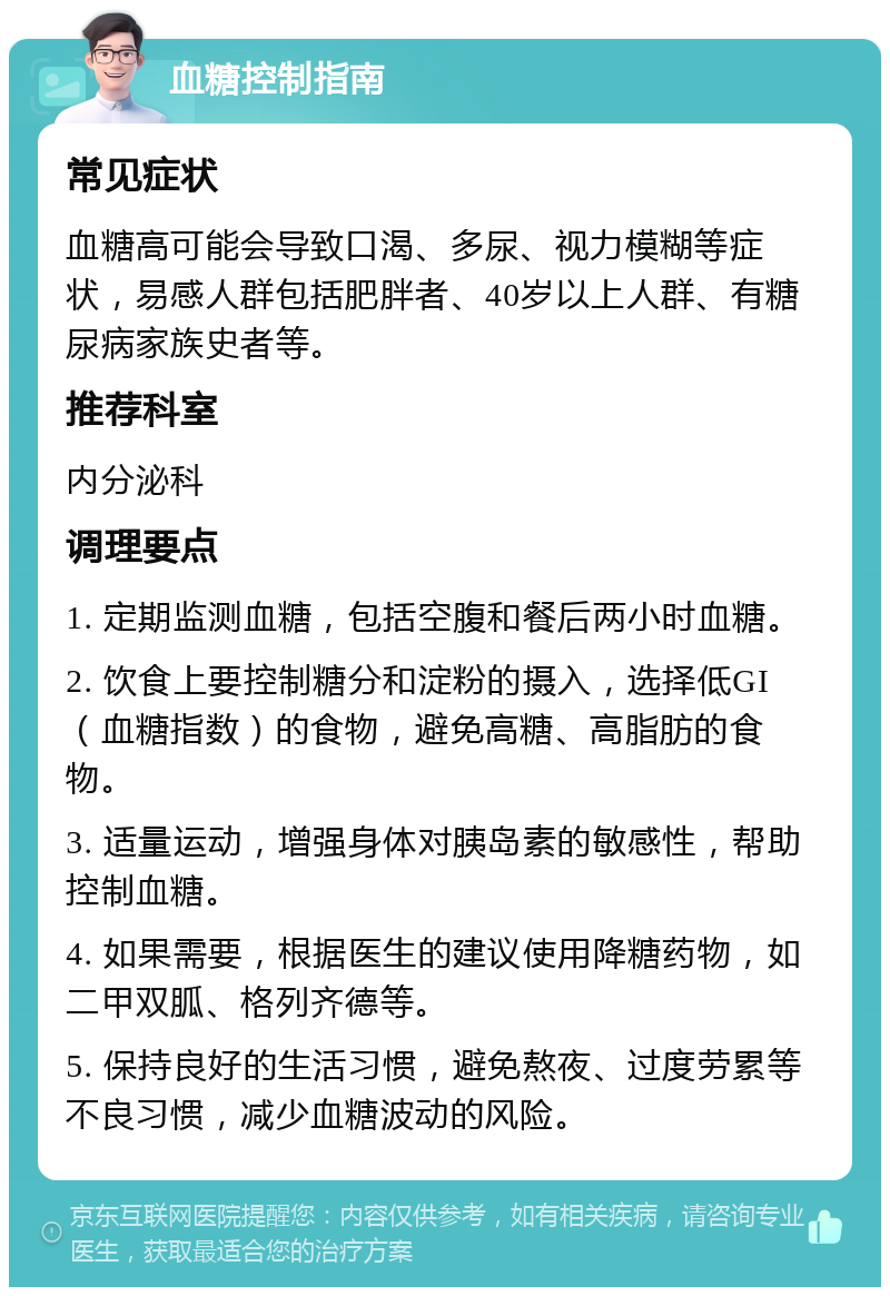 血糖控制指南 常见症状 血糖高可能会导致口渴、多尿、视力模糊等症状，易感人群包括肥胖者、40岁以上人群、有糖尿病家族史者等。 推荐科室 内分泌科 调理要点 1. 定期监测血糖，包括空腹和餐后两小时血糖。 2. 饮食上要控制糖分和淀粉的摄入，选择低GI（血糖指数）的食物，避免高糖、高脂肪的食物。 3. 适量运动，增强身体对胰岛素的敏感性，帮助控制血糖。 4. 如果需要，根据医生的建议使用降糖药物，如二甲双胍、格列齐德等。 5. 保持良好的生活习惯，避免熬夜、过度劳累等不良习惯，减少血糖波动的风险。