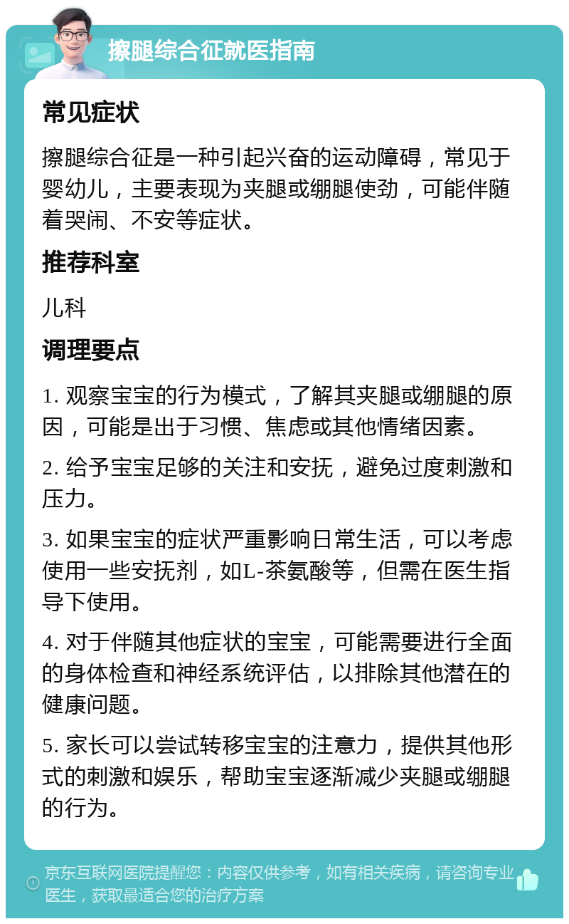 擦腿综合征就医指南 常见症状 擦腿综合征是一种引起兴奋的运动障碍，常见于婴幼儿，主要表现为夹腿或绷腿使劲，可能伴随着哭闹、不安等症状。 推荐科室 儿科 调理要点 1. 观察宝宝的行为模式，了解其夹腿或绷腿的原因，可能是出于习惯、焦虑或其他情绪因素。 2. 给予宝宝足够的关注和安抚，避免过度刺激和压力。 3. 如果宝宝的症状严重影响日常生活，可以考虑使用一些安抚剂，如L-茶氨酸等，但需在医生指导下使用。 4. 对于伴随其他症状的宝宝，可能需要进行全面的身体检查和神经系统评估，以排除其他潜在的健康问题。 5. 家长可以尝试转移宝宝的注意力，提供其他形式的刺激和娱乐，帮助宝宝逐渐减少夹腿或绷腿的行为。