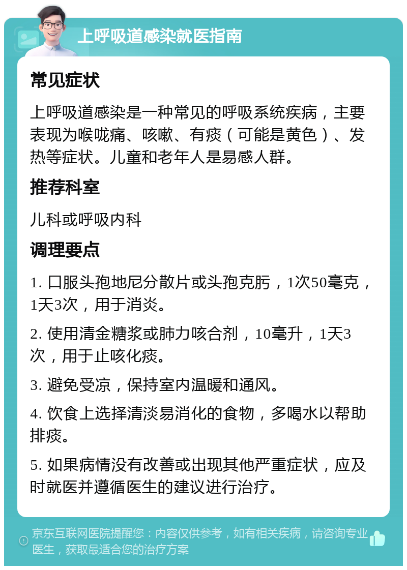 上呼吸道感染就医指南 常见症状 上呼吸道感染是一种常见的呼吸系统疾病，主要表现为喉咙痛、咳嗽、有痰（可能是黄色）、发热等症状。儿童和老年人是易感人群。 推荐科室 儿科或呼吸内科 调理要点 1. 口服头孢地尼分散片或头孢克肟，1次50毫克，1天3次，用于消炎。 2. 使用清金糖浆或肺力咳合剂，10毫升，1天3次，用于止咳化痰。 3. 避免受凉，保持室内温暖和通风。 4. 饮食上选择清淡易消化的食物，多喝水以帮助排痰。 5. 如果病情没有改善或出现其他严重症状，应及时就医并遵循医生的建议进行治疗。