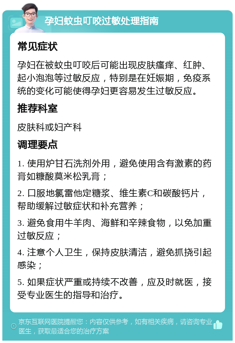 孕妇蚊虫叮咬过敏处理指南 常见症状 孕妇在被蚊虫叮咬后可能出现皮肤瘙痒、红肿、起小泡泡等过敏反应，特别是在妊娠期，免疫系统的变化可能使得孕妇更容易发生过敏反应。 推荐科室 皮肤科或妇产科 调理要点 1. 使用炉甘石洗剂外用，避免使用含有激素的药膏如糠酸莫米松乳膏； 2. 口服地氯雷他定糖浆、维生素C和碳酸钙片，帮助缓解过敏症状和补充营养； 3. 避免食用牛羊肉、海鲜和辛辣食物，以免加重过敏反应； 4. 注意个人卫生，保持皮肤清洁，避免抓挠引起感染； 5. 如果症状严重或持续不改善，应及时就医，接受专业医生的指导和治疗。