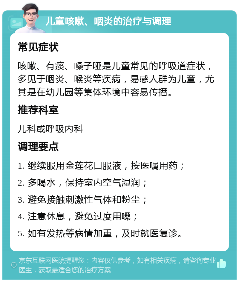 儿童咳嗽、咽炎的治疗与调理 常见症状 咳嗽、有痰、嗓子哑是儿童常见的呼吸道症状，多见于咽炎、喉炎等疾病，易感人群为儿童，尤其是在幼儿园等集体环境中容易传播。 推荐科室 儿科或呼吸内科 调理要点 1. 继续服用金莲花口服液，按医嘱用药； 2. 多喝水，保持室内空气湿润； 3. 避免接触刺激性气体和粉尘； 4. 注意休息，避免过度用嗓； 5. 如有发热等病情加重，及时就医复诊。