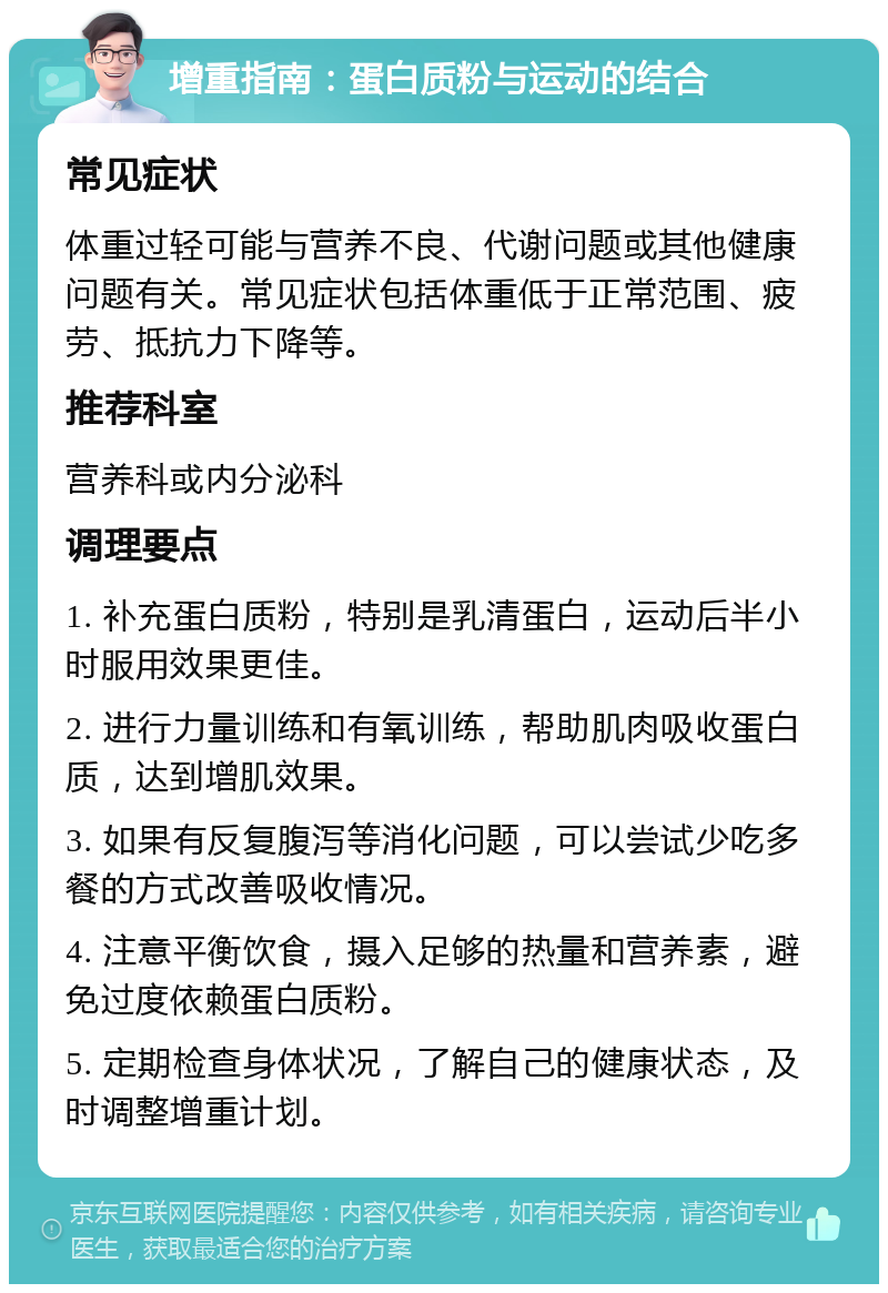 增重指南：蛋白质粉与运动的结合 常见症状 体重过轻可能与营养不良、代谢问题或其他健康问题有关。常见症状包括体重低于正常范围、疲劳、抵抗力下降等。 推荐科室 营养科或内分泌科 调理要点 1. 补充蛋白质粉，特别是乳清蛋白，运动后半小时服用效果更佳。 2. 进行力量训练和有氧训练，帮助肌肉吸收蛋白质，达到增肌效果。 3. 如果有反复腹泻等消化问题，可以尝试少吃多餐的方式改善吸收情况。 4. 注意平衡饮食，摄入足够的热量和营养素，避免过度依赖蛋白质粉。 5. 定期检查身体状况，了解自己的健康状态，及时调整增重计划。