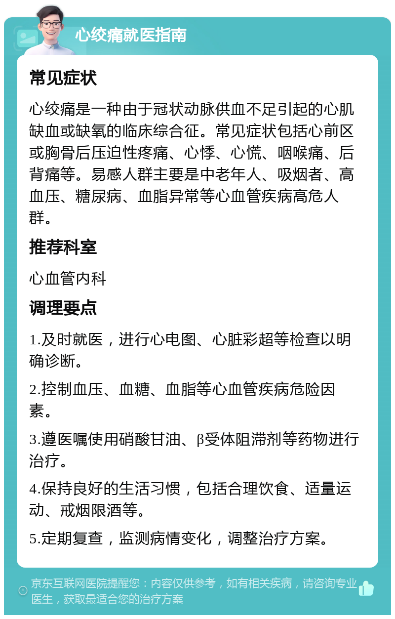 心绞痛就医指南 常见症状 心绞痛是一种由于冠状动脉供血不足引起的心肌缺血或缺氧的临床综合征。常见症状包括心前区或胸骨后压迫性疼痛、心悸、心慌、咽喉痛、后背痛等。易感人群主要是中老年人、吸烟者、高血压、糖尿病、血脂异常等心血管疾病高危人群。 推荐科室 心血管内科 调理要点 1.及时就医，进行心电图、心脏彩超等检查以明确诊断。 2.控制血压、血糖、血脂等心血管疾病危险因素。 3.遵医嘱使用硝酸甘油、β受体阻滞剂等药物进行治疗。 4.保持良好的生活习惯，包括合理饮食、适量运动、戒烟限酒等。 5.定期复查，监测病情变化，调整治疗方案。