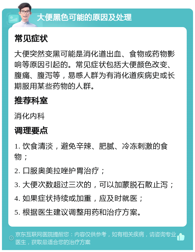 大便黑色可能的原因及处理 常见症状 大便突然变黑可能是消化道出血、食物或药物影响等原因引起的。常见症状包括大便颜色改变、腹痛、腹泻等，易感人群为有消化道疾病史或长期服用某些药物的人群。 推荐科室 消化内科 调理要点 1. 饮食清淡，避免辛辣、肥腻、冷冻刺激的食物； 2. 口服奥美拉唑护胃治疗； 3. 大便次数超过三次的，可以加蒙脱石散止泻； 4. 如果症状持续或加重，应及时就医； 5. 根据医生建议调整用药和治疗方案。