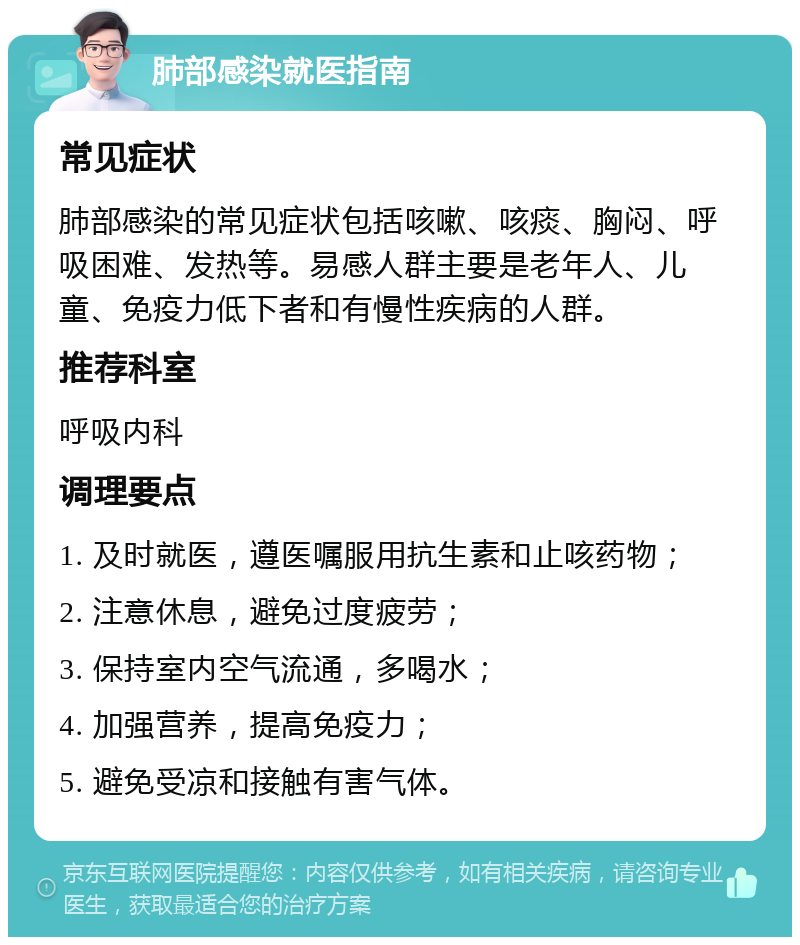 肺部感染就医指南 常见症状 肺部感染的常见症状包括咳嗽、咳痰、胸闷、呼吸困难、发热等。易感人群主要是老年人、儿童、免疫力低下者和有慢性疾病的人群。 推荐科室 呼吸内科 调理要点 1. 及时就医，遵医嘱服用抗生素和止咳药物； 2. 注意休息，避免过度疲劳； 3. 保持室内空气流通，多喝水； 4. 加强营养，提高免疫力； 5. 避免受凉和接触有害气体。