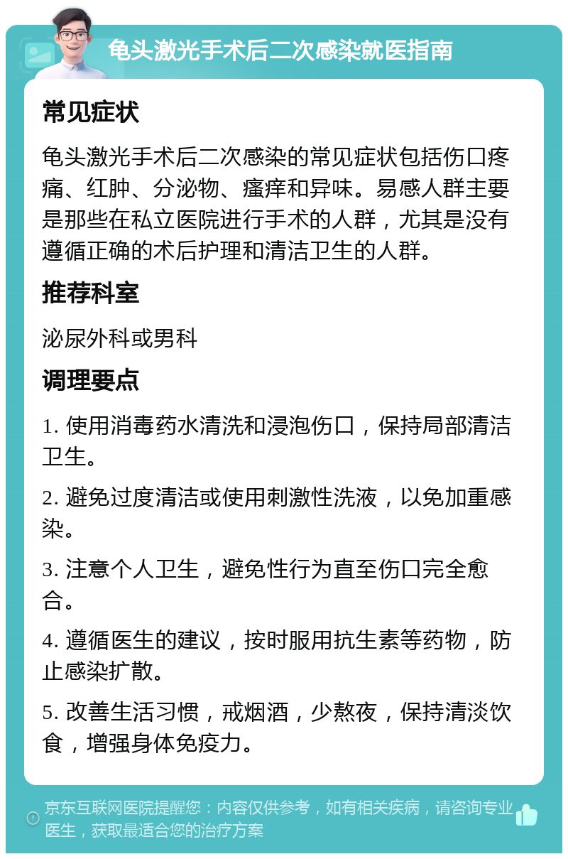 龟头激光手术后二次感染就医指南 常见症状 龟头激光手术后二次感染的常见症状包括伤口疼痛、红肿、分泌物、瘙痒和异味。易感人群主要是那些在私立医院进行手术的人群，尤其是没有遵循正确的术后护理和清洁卫生的人群。 推荐科室 泌尿外科或男科 调理要点 1. 使用消毒药水清洗和浸泡伤口，保持局部清洁卫生。 2. 避免过度清洁或使用刺激性洗液，以免加重感染。 3. 注意个人卫生，避免性行为直至伤口完全愈合。 4. 遵循医生的建议，按时服用抗生素等药物，防止感染扩散。 5. 改善生活习惯，戒烟酒，少熬夜，保持清淡饮食，增强身体免疫力。