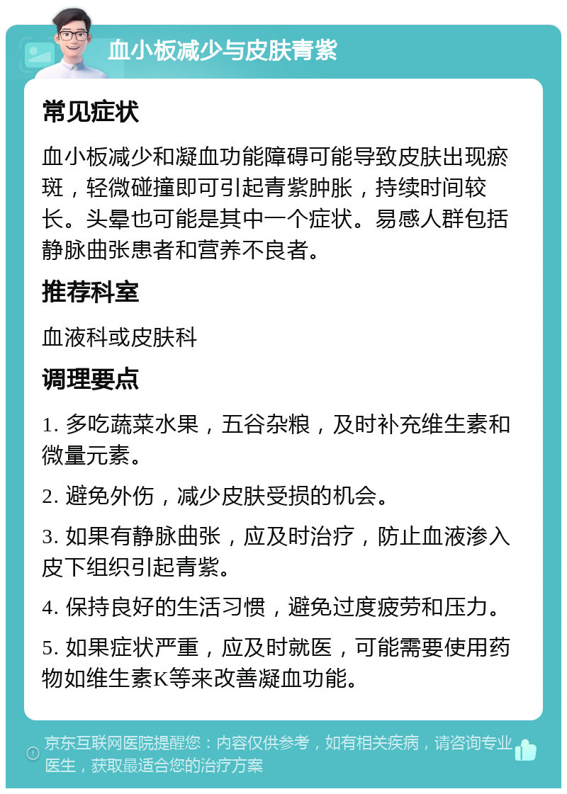 血小板减少与皮肤青紫 常见症状 血小板减少和凝血功能障碍可能导致皮肤出现瘀斑，轻微碰撞即可引起青紫肿胀，持续时间较长。头晕也可能是其中一个症状。易感人群包括静脉曲张患者和营养不良者。 推荐科室 血液科或皮肤科 调理要点 1. 多吃蔬菜水果，五谷杂粮，及时补充维生素和微量元素。 2. 避免外伤，减少皮肤受损的机会。 3. 如果有静脉曲张，应及时治疗，防止血液渗入皮下组织引起青紫。 4. 保持良好的生活习惯，避免过度疲劳和压力。 5. 如果症状严重，应及时就医，可能需要使用药物如维生素K等来改善凝血功能。