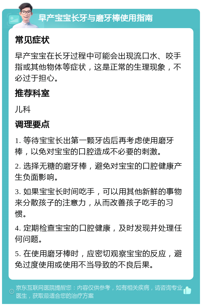 早产宝宝长牙与磨牙棒使用指南 常见症状 早产宝宝在长牙过程中可能会出现流口水、咬手指或其他物体等症状，这是正常的生理现象，不必过于担心。 推荐科室 儿科 调理要点 1. 等待宝宝长出第一颗牙齿后再考虑使用磨牙棒，以免对宝宝的口腔造成不必要的刺激。 2. 选择无糖的磨牙棒，避免对宝宝的口腔健康产生负面影响。 3. 如果宝宝长时间吃手，可以用其他新鲜的事物来分散孩子的注意力，从而改善孩子吃手的习惯。 4. 定期检查宝宝的口腔健康，及时发现并处理任何问题。 5. 在使用磨牙棒时，应密切观察宝宝的反应，避免过度使用或使用不当导致的不良后果。