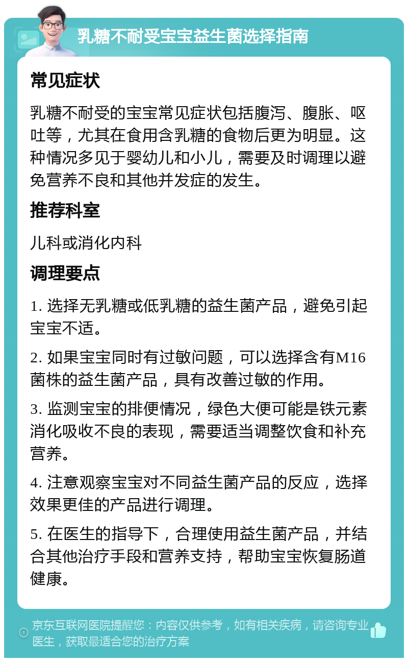 乳糖不耐受宝宝益生菌选择指南 常见症状 乳糖不耐受的宝宝常见症状包括腹泻、腹胀、呕吐等，尤其在食用含乳糖的食物后更为明显。这种情况多见于婴幼儿和小儿，需要及时调理以避免营养不良和其他并发症的发生。 推荐科室 儿科或消化内科 调理要点 1. 选择无乳糖或低乳糖的益生菌产品，避免引起宝宝不适。 2. 如果宝宝同时有过敏问题，可以选择含有M16菌株的益生菌产品，具有改善过敏的作用。 3. 监测宝宝的排便情况，绿色大便可能是铁元素消化吸收不良的表现，需要适当调整饮食和补充营养。 4. 注意观察宝宝对不同益生菌产品的反应，选择效果更佳的产品进行调理。 5. 在医生的指导下，合理使用益生菌产品，并结合其他治疗手段和营养支持，帮助宝宝恢复肠道健康。