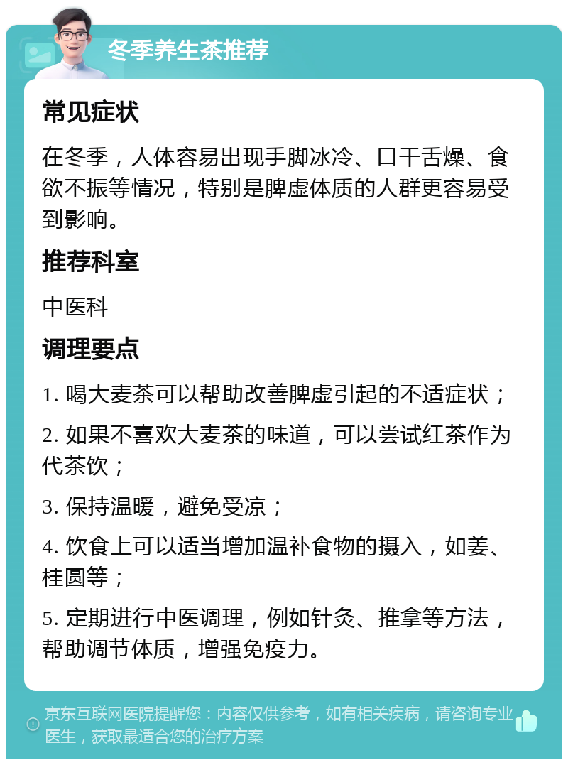 冬季养生茶推荐 常见症状 在冬季，人体容易出现手脚冰冷、口干舌燥、食欲不振等情况，特别是脾虚体质的人群更容易受到影响。 推荐科室 中医科 调理要点 1. 喝大麦茶可以帮助改善脾虚引起的不适症状； 2. 如果不喜欢大麦茶的味道，可以尝试红茶作为代茶饮； 3. 保持温暖，避免受凉； 4. 饮食上可以适当增加温补食物的摄入，如姜、桂圆等； 5. 定期进行中医调理，例如针灸、推拿等方法，帮助调节体质，增强免疫力。