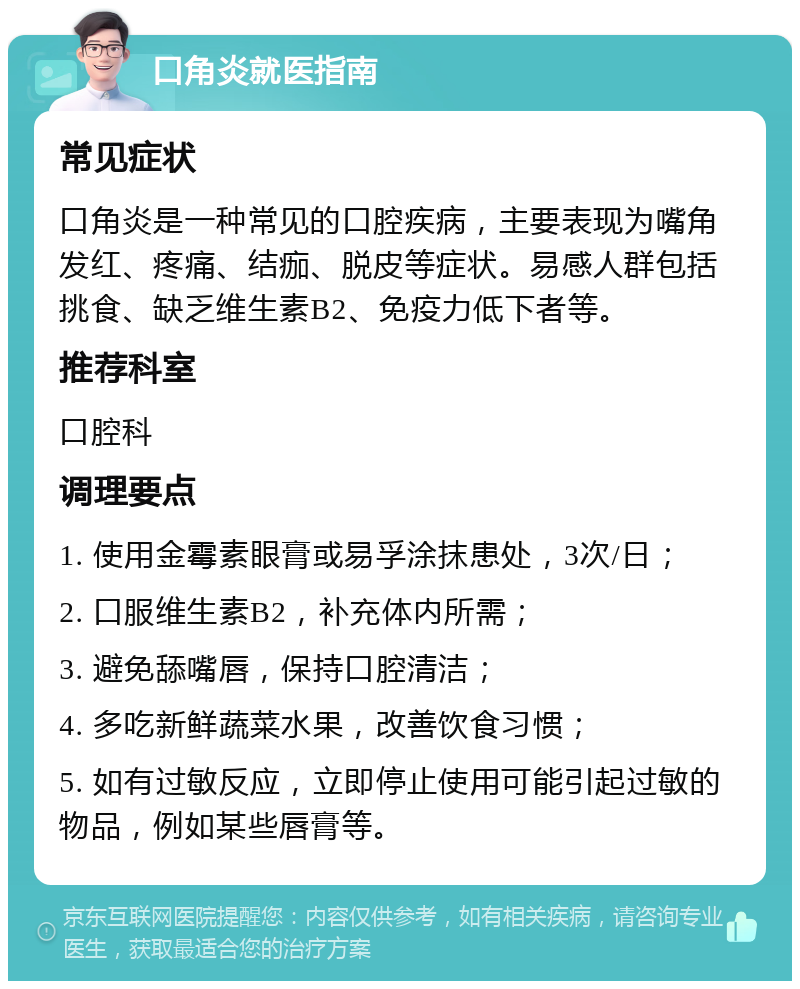 口角炎就医指南 常见症状 口角炎是一种常见的口腔疾病，主要表现为嘴角发红、疼痛、结痂、脱皮等症状。易感人群包括挑食、缺乏维生素B2、免疫力低下者等。 推荐科室 口腔科 调理要点 1. 使用金霉素眼膏或易孚涂抹患处，3次/日； 2. 口服维生素B2，补充体内所需； 3. 避免舔嘴唇，保持口腔清洁； 4. 多吃新鲜蔬菜水果，改善饮食习惯； 5. 如有过敏反应，立即停止使用可能引起过敏的物品，例如某些唇膏等。