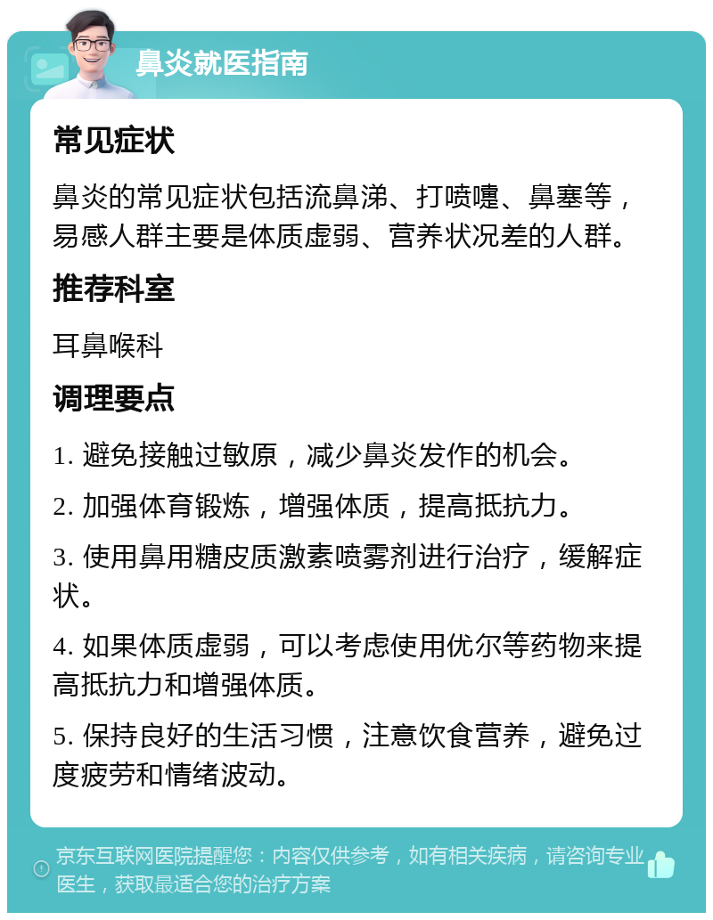 鼻炎就医指南 常见症状 鼻炎的常见症状包括流鼻涕、打喷嚏、鼻塞等，易感人群主要是体质虚弱、营养状况差的人群。 推荐科室 耳鼻喉科 调理要点 1. 避免接触过敏原，减少鼻炎发作的机会。 2. 加强体育锻炼，增强体质，提高抵抗力。 3. 使用鼻用糖皮质激素喷雾剂进行治疗，缓解症状。 4. 如果体质虚弱，可以考虑使用优尔等药物来提高抵抗力和增强体质。 5. 保持良好的生活习惯，注意饮食营养，避免过度疲劳和情绪波动。