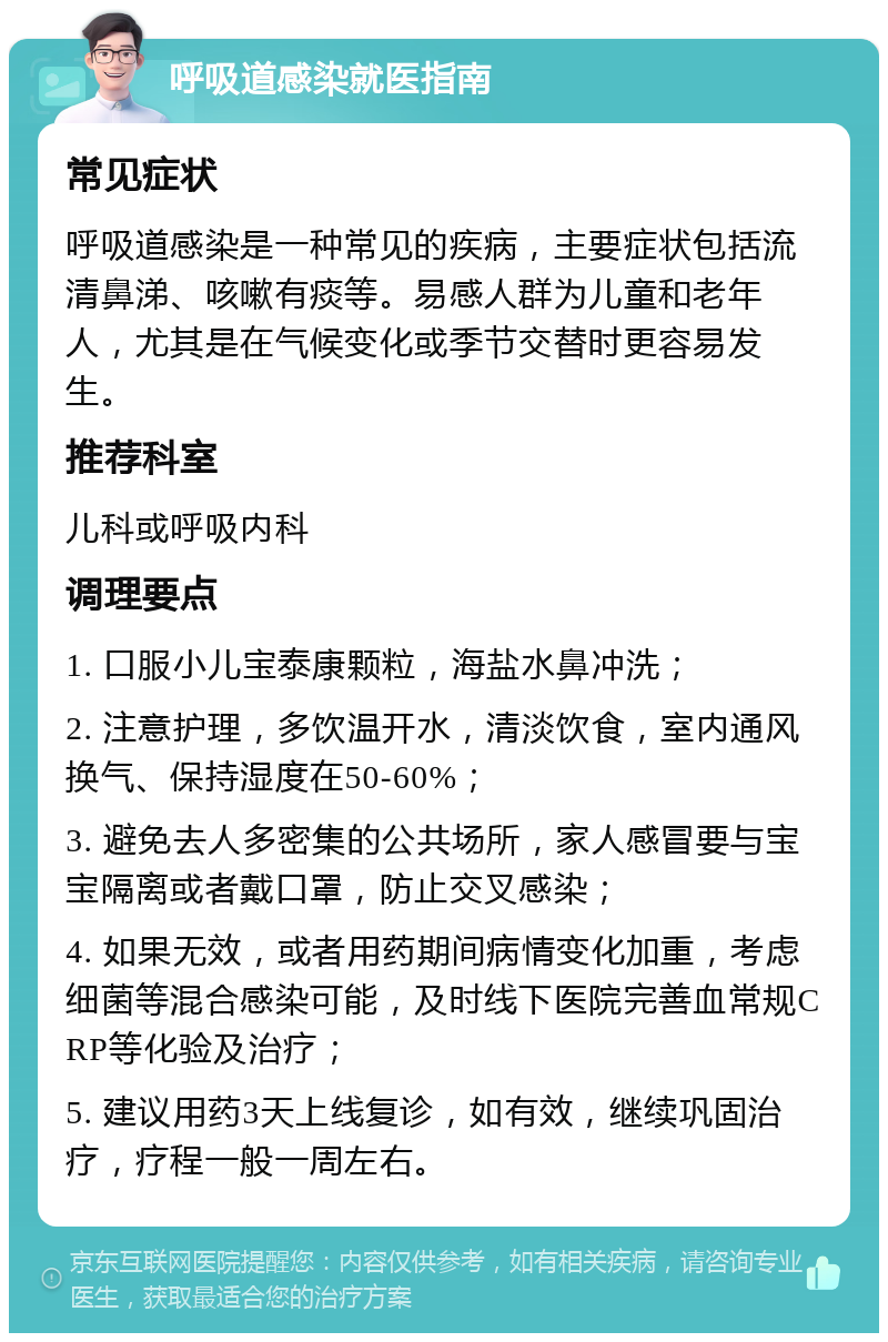 呼吸道感染就医指南 常见症状 呼吸道感染是一种常见的疾病，主要症状包括流清鼻涕、咳嗽有痰等。易感人群为儿童和老年人，尤其是在气候变化或季节交替时更容易发生。 推荐科室 儿科或呼吸内科 调理要点 1. 口服小儿宝泰康颗粒，海盐水鼻冲洗； 2. 注意护理，多饮温开水，清淡饮食，室内通风换气、保持湿度在50-60%； 3. 避免去人多密集的公共场所，家人感冒要与宝宝隔离或者戴口罩，防止交叉感染； 4. 如果无效，或者用药期间病情变化加重，考虑细菌等混合感染可能，及时线下医院完善血常规CRP等化验及治疗； 5. 建议用药3天上线复诊，如有效，继续巩固治疗，疗程一般一周左右。