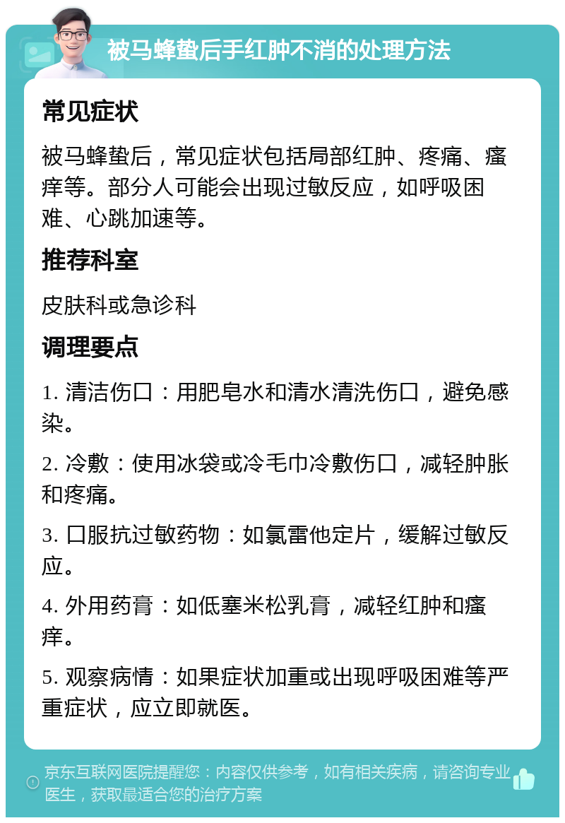 被马蜂蛰后手红肿不消的处理方法 常见症状 被马蜂蛰后，常见症状包括局部红肿、疼痛、瘙痒等。部分人可能会出现过敏反应，如呼吸困难、心跳加速等。 推荐科室 皮肤科或急诊科 调理要点 1. 清洁伤口：用肥皂水和清水清洗伤口，避免感染。 2. 冷敷：使用冰袋或冷毛巾冷敷伤口，减轻肿胀和疼痛。 3. 口服抗过敏药物：如氯雷他定片，缓解过敏反应。 4. 外用药膏：如低塞米松乳膏，减轻红肿和瘙痒。 5. 观察病情：如果症状加重或出现呼吸困难等严重症状，应立即就医。