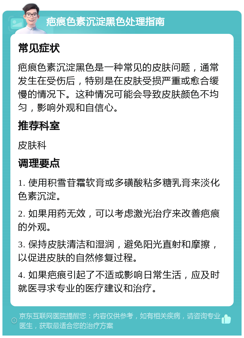 疤痕色素沉淀黑色处理指南 常见症状 疤痕色素沉淀黑色是一种常见的皮肤问题，通常发生在受伤后，特别是在皮肤受损严重或愈合缓慢的情况下。这种情况可能会导致皮肤颜色不均匀，影响外观和自信心。 推荐科室 皮肤科 调理要点 1. 使用积雪苷霜软膏或多磺酸粘多糖乳膏来淡化色素沉淀。 2. 如果用药无效，可以考虑激光治疗来改善疤痕的外观。 3. 保持皮肤清洁和湿润，避免阳光直射和摩擦，以促进皮肤的自然修复过程。 4. 如果疤痕引起了不适或影响日常生活，应及时就医寻求专业的医疗建议和治疗。