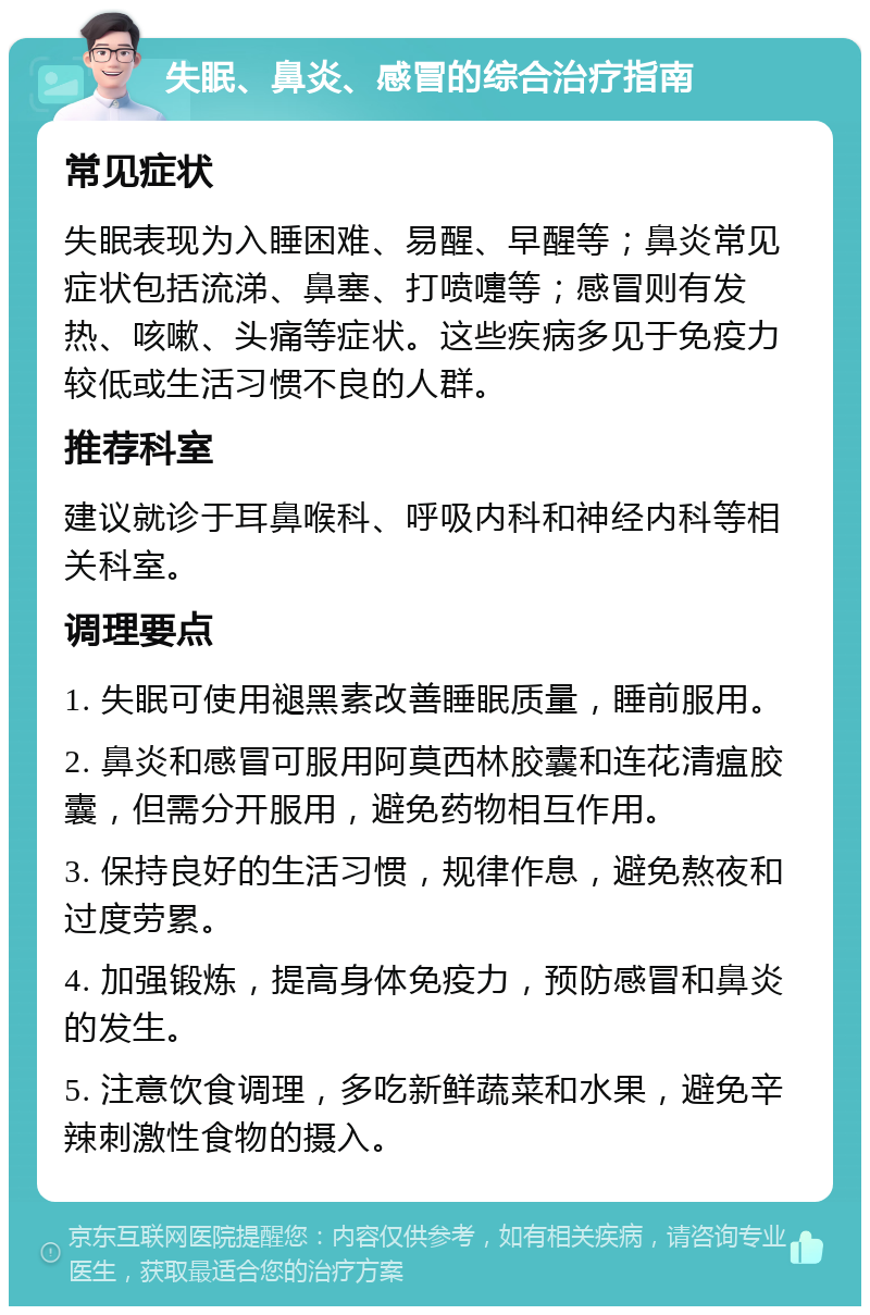 失眠、鼻炎、感冒的综合治疗指南 常见症状 失眠表现为入睡困难、易醒、早醒等；鼻炎常见症状包括流涕、鼻塞、打喷嚏等；感冒则有发热、咳嗽、头痛等症状。这些疾病多见于免疫力较低或生活习惯不良的人群。 推荐科室 建议就诊于耳鼻喉科、呼吸内科和神经内科等相关科室。 调理要点 1. 失眠可使用褪黑素改善睡眠质量，睡前服用。 2. 鼻炎和感冒可服用阿莫西林胶囊和连花清瘟胶囊，但需分开服用，避免药物相互作用。 3. 保持良好的生活习惯，规律作息，避免熬夜和过度劳累。 4. 加强锻炼，提高身体免疫力，预防感冒和鼻炎的发生。 5. 注意饮食调理，多吃新鲜蔬菜和水果，避免辛辣刺激性食物的摄入。