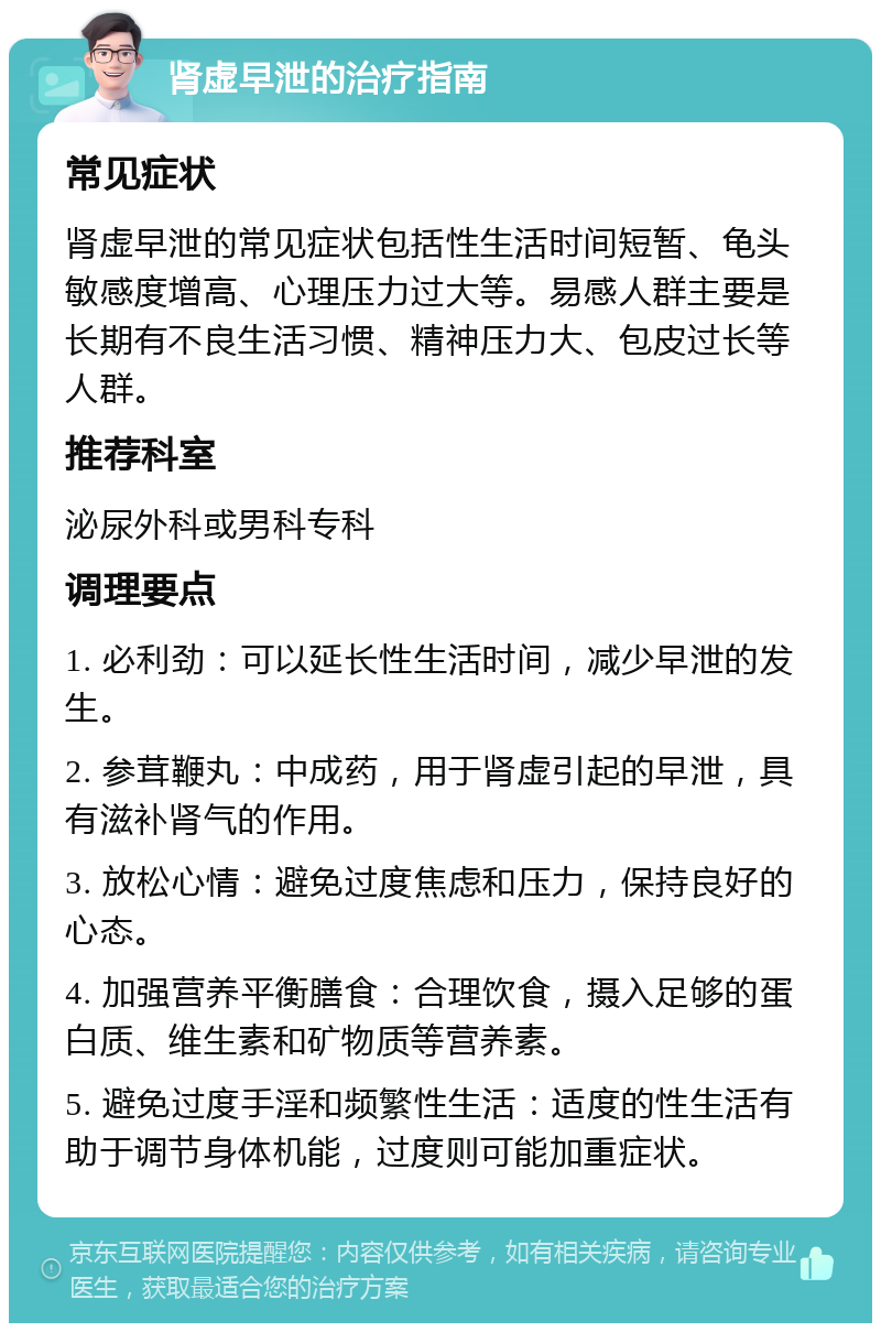 肾虚早泄的治疗指南 常见症状 肾虚早泄的常见症状包括性生活时间短暂、龟头敏感度增高、心理压力过大等。易感人群主要是长期有不良生活习惯、精神压力大、包皮过长等人群。 推荐科室 泌尿外科或男科专科 调理要点 1. 必利劲：可以延长性生活时间，减少早泄的发生。 2. 参茸鞭丸：中成药，用于肾虚引起的早泄，具有滋补肾气的作用。 3. 放松心情：避免过度焦虑和压力，保持良好的心态。 4. 加强营养平衡膳食：合理饮食，摄入足够的蛋白质、维生素和矿物质等营养素。 5. 避免过度手淫和频繁性生活：适度的性生活有助于调节身体机能，过度则可能加重症状。