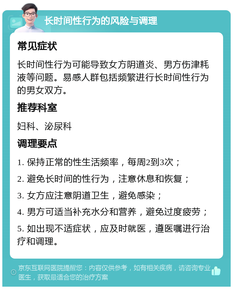 长时间性行为的风险与调理 常见症状 长时间性行为可能导致女方阴道炎、男方伤津耗液等问题。易感人群包括频繁进行长时间性行为的男女双方。 推荐科室 妇科、泌尿科 调理要点 1. 保持正常的性生活频率，每周2到3次； 2. 避免长时间的性行为，注意休息和恢复； 3. 女方应注意阴道卫生，避免感染； 4. 男方可适当补充水分和营养，避免过度疲劳； 5. 如出现不适症状，应及时就医，遵医嘱进行治疗和调理。