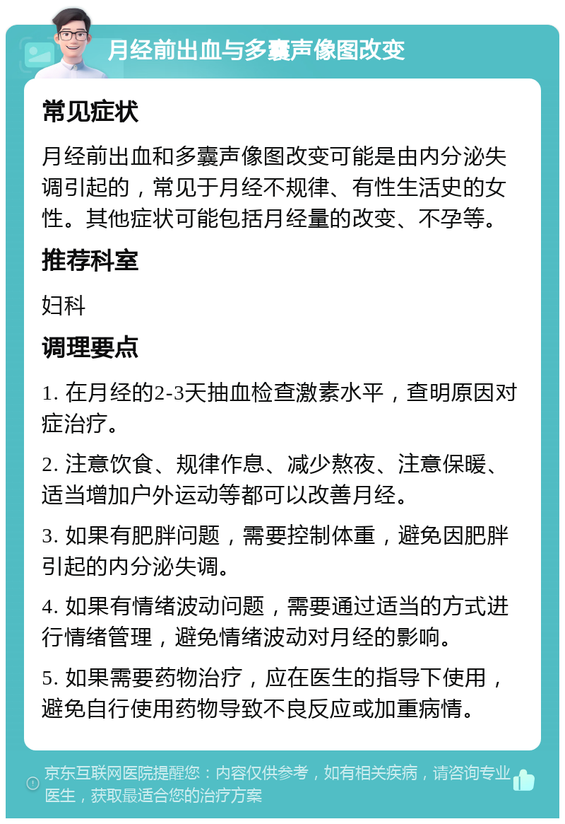 月经前出血与多囊声像图改变 常见症状 月经前出血和多囊声像图改变可能是由内分泌失调引起的，常见于月经不规律、有性生活史的女性。其他症状可能包括月经量的改变、不孕等。 推荐科室 妇科 调理要点 1. 在月经的2-3天抽血检查激素水平，查明原因对症治疗。 2. 注意饮食、规律作息、减少熬夜、注意保暖、适当增加户外运动等都可以改善月经。 3. 如果有肥胖问题，需要控制体重，避免因肥胖引起的内分泌失调。 4. 如果有情绪波动问题，需要通过适当的方式进行情绪管理，避免情绪波动对月经的影响。 5. 如果需要药物治疗，应在医生的指导下使用，避免自行使用药物导致不良反应或加重病情。