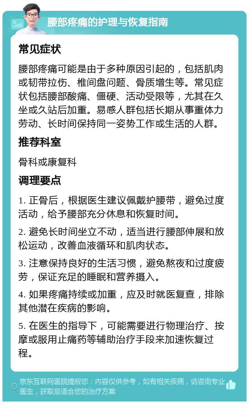 腰部疼痛的护理与恢复指南 常见症状 腰部疼痛可能是由于多种原因引起的，包括肌肉或韧带拉伤、椎间盘问题、骨质增生等。常见症状包括腰部酸痛、僵硬、活动受限等，尤其在久坐或久站后加重。易感人群包括长期从事重体力劳动、长时间保持同一姿势工作或生活的人群。 推荐科室 骨科或康复科 调理要点 1. 正骨后，根据医生建议佩戴护腰带，避免过度活动，给予腰部充分休息和恢复时间。 2. 避免长时间坐立不动，适当进行腰部伸展和放松运动，改善血液循环和肌肉状态。 3. 注意保持良好的生活习惯，避免熬夜和过度疲劳，保证充足的睡眠和营养摄入。 4. 如果疼痛持续或加重，应及时就医复查，排除其他潜在疾病的影响。 5. 在医生的指导下，可能需要进行物理治疗、按摩或服用止痛药等辅助治疗手段来加速恢复过程。