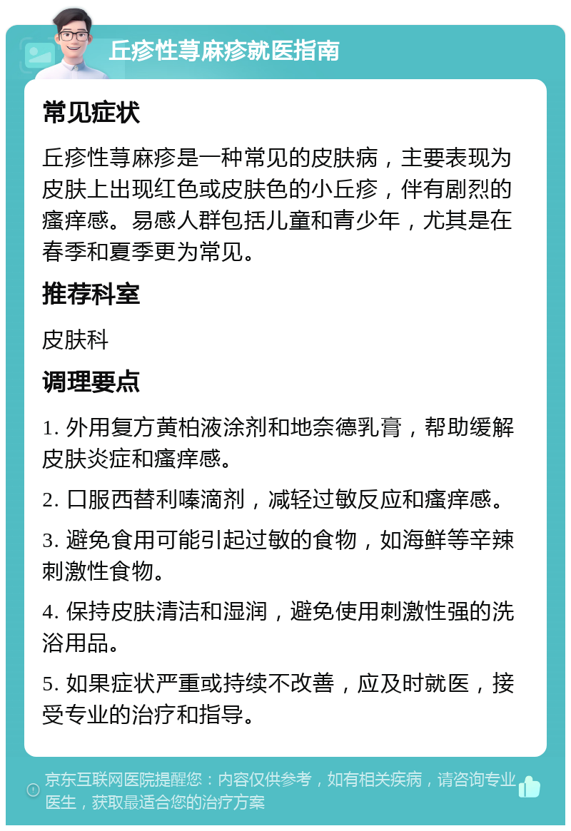 丘疹性荨麻疹就医指南 常见症状 丘疹性荨麻疹是一种常见的皮肤病，主要表现为皮肤上出现红色或皮肤色的小丘疹，伴有剧烈的瘙痒感。易感人群包括儿童和青少年，尤其是在春季和夏季更为常见。 推荐科室 皮肤科 调理要点 1. 外用复方黄柏液涂剂和地奈德乳膏，帮助缓解皮肤炎症和瘙痒感。 2. 口服西替利嗪滴剂，减轻过敏反应和瘙痒感。 3. 避免食用可能引起过敏的食物，如海鲜等辛辣刺激性食物。 4. 保持皮肤清洁和湿润，避免使用刺激性强的洗浴用品。 5. 如果症状严重或持续不改善，应及时就医，接受专业的治疗和指导。