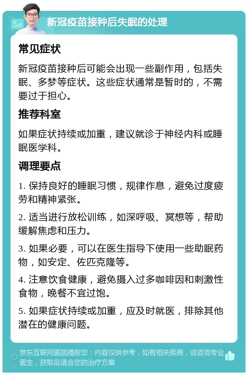 新冠疫苗接种后失眠的处理 常见症状 新冠疫苗接种后可能会出现一些副作用，包括失眠、多梦等症状。这些症状通常是暂时的，不需要过于担心。 推荐科室 如果症状持续或加重，建议就诊于神经内科或睡眠医学科。 调理要点 1. 保持良好的睡眠习惯，规律作息，避免过度疲劳和精神紧张。 2. 适当进行放松训练，如深呼吸、冥想等，帮助缓解焦虑和压力。 3. 如果必要，可以在医生指导下使用一些助眠药物，如安定、佐匹克隆等。 4. 注意饮食健康，避免摄入过多咖啡因和刺激性食物，晚餐不宜过饱。 5. 如果症状持续或加重，应及时就医，排除其他潜在的健康问题。