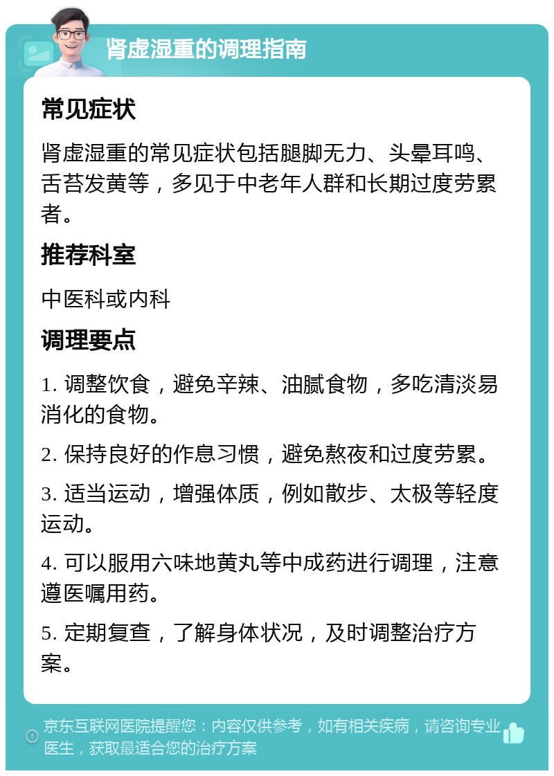 肾虚湿重的调理指南 常见症状 肾虚湿重的常见症状包括腿脚无力、头晕耳鸣、舌苔发黄等，多见于中老年人群和长期过度劳累者。 推荐科室 中医科或内科 调理要点 1. 调整饮食，避免辛辣、油腻食物，多吃清淡易消化的食物。 2. 保持良好的作息习惯，避免熬夜和过度劳累。 3. 适当运动，增强体质，例如散步、太极等轻度运动。 4. 可以服用六味地黄丸等中成药进行调理，注意遵医嘱用药。 5. 定期复查，了解身体状况，及时调整治疗方案。