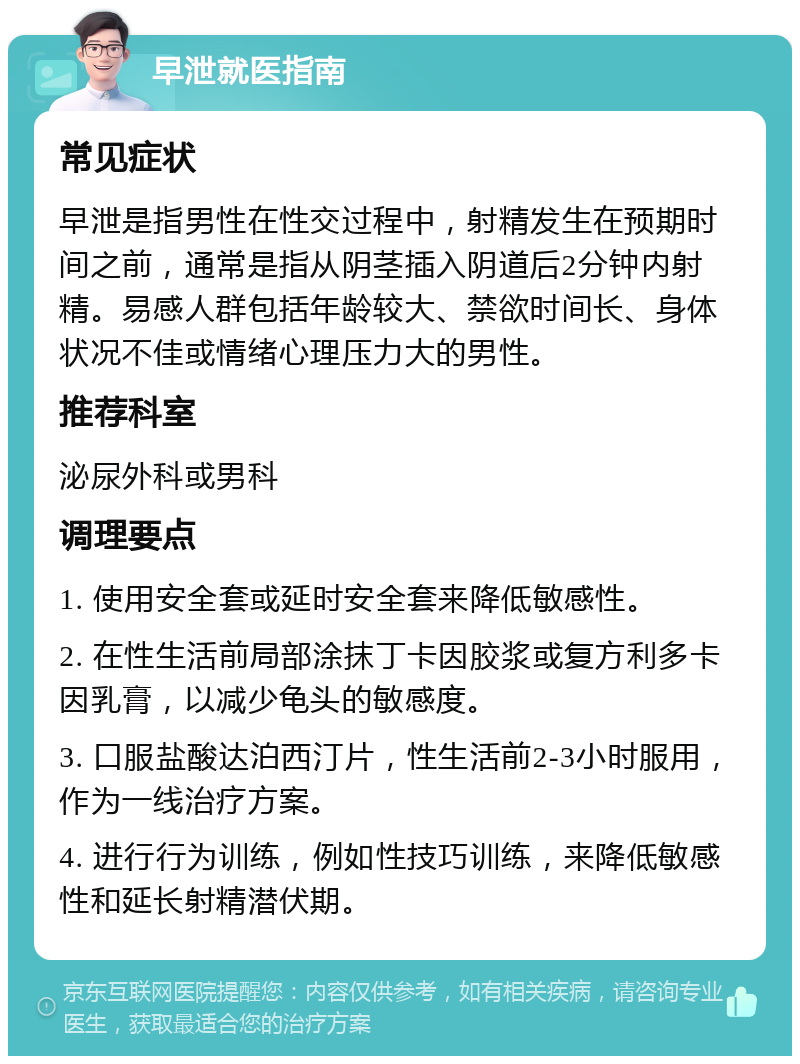 早泄就医指南 常见症状 早泄是指男性在性交过程中，射精发生在预期时间之前，通常是指从阴茎插入阴道后2分钟内射精。易感人群包括年龄较大、禁欲时间长、身体状况不佳或情绪心理压力大的男性。 推荐科室 泌尿外科或男科 调理要点 1. 使用安全套或延时安全套来降低敏感性。 2. 在性生活前局部涂抹丁卡因胶浆或复方利多卡因乳膏，以减少龟头的敏感度。 3. 口服盐酸达泊西汀片，性生活前2-3小时服用，作为一线治疗方案。 4. 进行行为训练，例如性技巧训练，来降低敏感性和延长射精潜伏期。