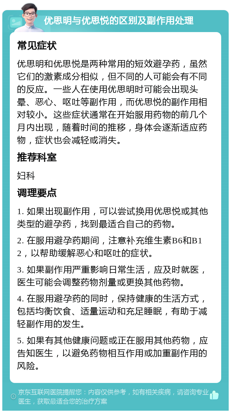 优思明与优思悦的区别及副作用处理 常见症状 优思明和优思悦是两种常用的短效避孕药，虽然它们的激素成分相似，但不同的人可能会有不同的反应。一些人在使用优思明时可能会出现头晕、恶心、呕吐等副作用，而优思悦的副作用相对较小。这些症状通常在开始服用药物的前几个月内出现，随着时间的推移，身体会逐渐适应药物，症状也会减轻或消失。 推荐科室 妇科 调理要点 1. 如果出现副作用，可以尝试换用优思悦或其他类型的避孕药，找到最适合自己的药物。 2. 在服用避孕药期间，注意补充维生素B6和B12，以帮助缓解恶心和呕吐的症状。 3. 如果副作用严重影响日常生活，应及时就医，医生可能会调整药物剂量或更换其他药物。 4. 在服用避孕药的同时，保持健康的生活方式，包括均衡饮食、适量运动和充足睡眠，有助于减轻副作用的发生。 5. 如果有其他健康问题或正在服用其他药物，应告知医生，以避免药物相互作用或加重副作用的风险。