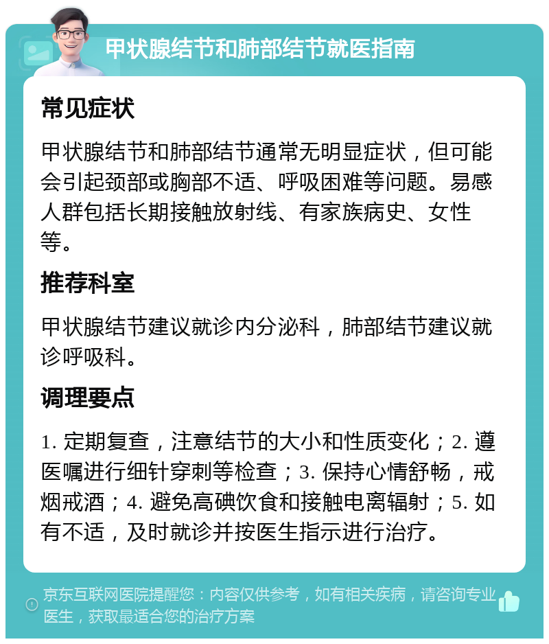 甲状腺结节和肺部结节就医指南 常见症状 甲状腺结节和肺部结节通常无明显症状，但可能会引起颈部或胸部不适、呼吸困难等问题。易感人群包括长期接触放射线、有家族病史、女性等。 推荐科室 甲状腺结节建议就诊内分泌科，肺部结节建议就诊呼吸科。 调理要点 1. 定期复查，注意结节的大小和性质变化；2. 遵医嘱进行细针穿刺等检查；3. 保持心情舒畅，戒烟戒酒；4. 避免高碘饮食和接触电离辐射；5. 如有不适，及时就诊并按医生指示进行治疗。