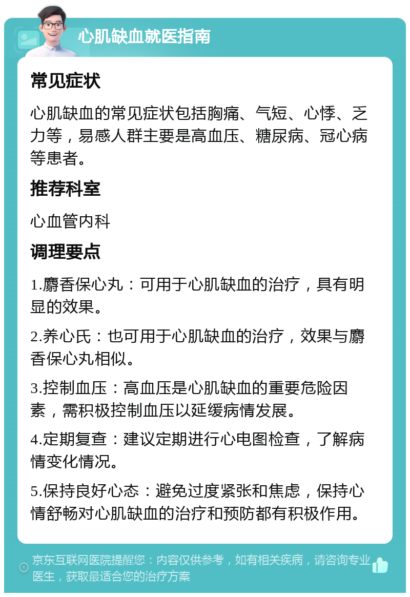 心肌缺血就医指南 常见症状 心肌缺血的常见症状包括胸痛、气短、心悸、乏力等，易感人群主要是高血压、糖尿病、冠心病等患者。 推荐科室 心血管内科 调理要点 1.麝香保心丸：可用于心肌缺血的治疗，具有明显的效果。 2.养心氏：也可用于心肌缺血的治疗，效果与麝香保心丸相似。 3.控制血压：高血压是心肌缺血的重要危险因素，需积极控制血压以延缓病情发展。 4.定期复查：建议定期进行心电图检查，了解病情变化情况。 5.保持良好心态：避免过度紧张和焦虑，保持心情舒畅对心肌缺血的治疗和预防都有积极作用。