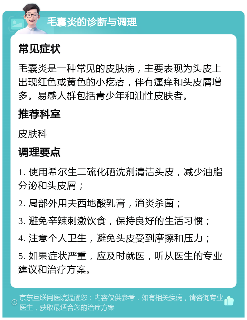 毛囊炎的诊断与调理 常见症状 毛囊炎是一种常见的皮肤病，主要表现为头皮上出现红色或黄色的小疙瘩，伴有瘙痒和头皮屑增多。易感人群包括青少年和油性皮肤者。 推荐科室 皮肤科 调理要点 1. 使用希尔生二硫化硒洗剂清洁头皮，减少油脂分泌和头皮屑； 2. 局部外用夫西地酸乳膏，消炎杀菌； 3. 避免辛辣刺激饮食，保持良好的生活习惯； 4. 注意个人卫生，避免头皮受到摩擦和压力； 5. 如果症状严重，应及时就医，听从医生的专业建议和治疗方案。