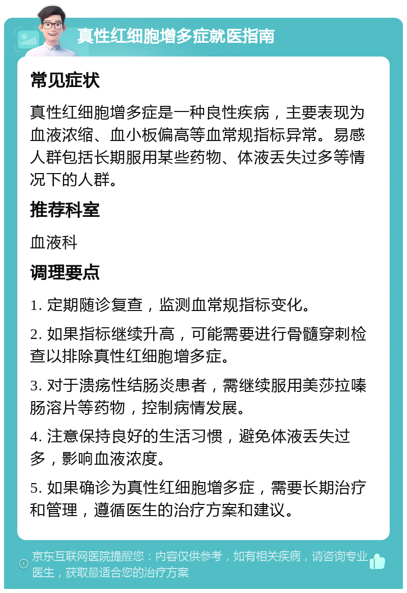 真性红细胞增多症就医指南 常见症状 真性红细胞增多症是一种良性疾病，主要表现为血液浓缩、血小板偏高等血常规指标异常。易感人群包括长期服用某些药物、体液丢失过多等情况下的人群。 推荐科室 血液科 调理要点 1. 定期随诊复查，监测血常规指标变化。 2. 如果指标继续升高，可能需要进行骨髓穿刺检查以排除真性红细胞增多症。 3. 对于溃疡性结肠炎患者，需继续服用美莎拉嗪肠溶片等药物，控制病情发展。 4. 注意保持良好的生活习惯，避免体液丢失过多，影响血液浓度。 5. 如果确诊为真性红细胞增多症，需要长期治疗和管理，遵循医生的治疗方案和建议。