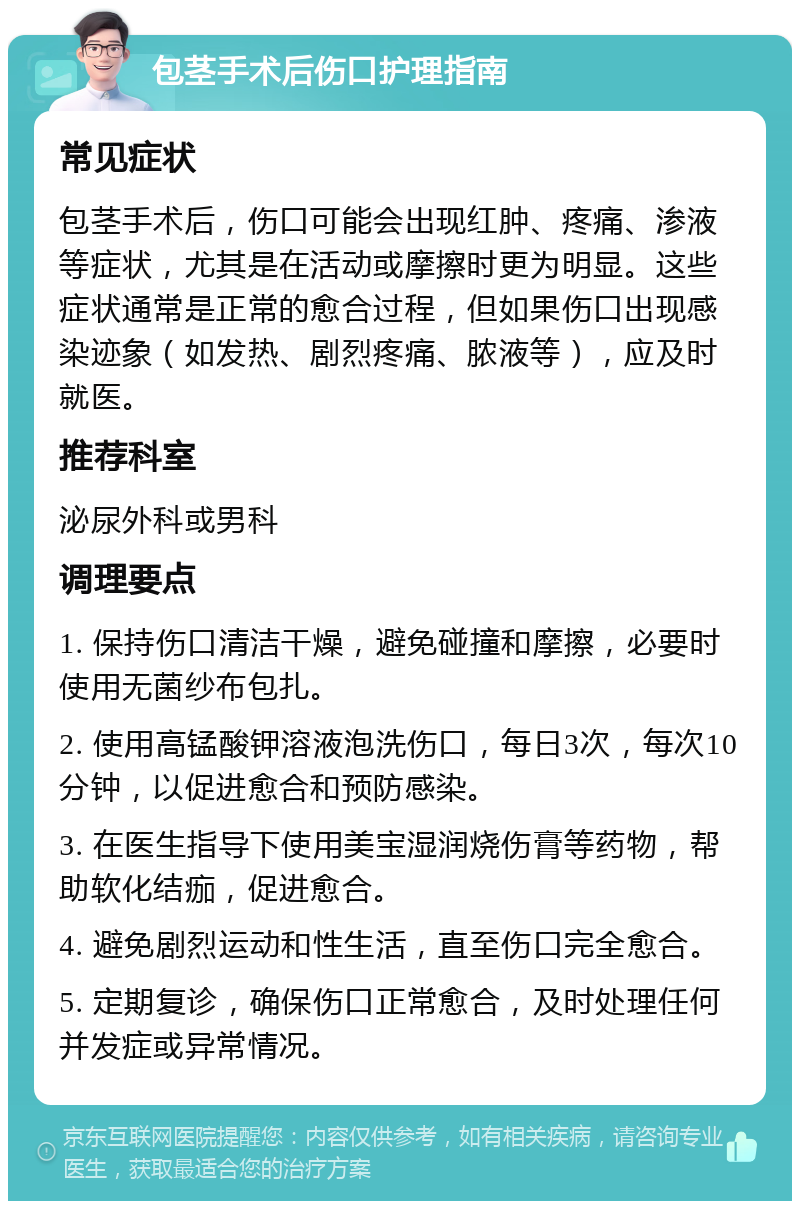 包茎手术后伤口护理指南 常见症状 包茎手术后，伤口可能会出现红肿、疼痛、渗液等症状，尤其是在活动或摩擦时更为明显。这些症状通常是正常的愈合过程，但如果伤口出现感染迹象（如发热、剧烈疼痛、脓液等），应及时就医。 推荐科室 泌尿外科或男科 调理要点 1. 保持伤口清洁干燥，避免碰撞和摩擦，必要时使用无菌纱布包扎。 2. 使用高锰酸钾溶液泡洗伤口，每日3次，每次10分钟，以促进愈合和预防感染。 3. 在医生指导下使用美宝湿润烧伤膏等药物，帮助软化结痂，促进愈合。 4. 避免剧烈运动和性生活，直至伤口完全愈合。 5. 定期复诊，确保伤口正常愈合，及时处理任何并发症或异常情况。