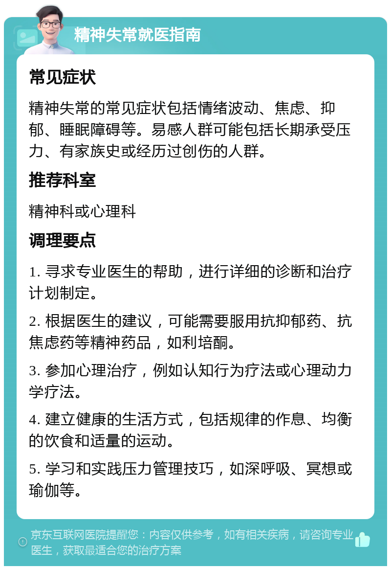 精神失常就医指南 常见症状 精神失常的常见症状包括情绪波动、焦虑、抑郁、睡眠障碍等。易感人群可能包括长期承受压力、有家族史或经历过创伤的人群。 推荐科室 精神科或心理科 调理要点 1. 寻求专业医生的帮助，进行详细的诊断和治疗计划制定。 2. 根据医生的建议，可能需要服用抗抑郁药、抗焦虑药等精神药品，如利培酮。 3. 参加心理治疗，例如认知行为疗法或心理动力学疗法。 4. 建立健康的生活方式，包括规律的作息、均衡的饮食和适量的运动。 5. 学习和实践压力管理技巧，如深呼吸、冥想或瑜伽等。