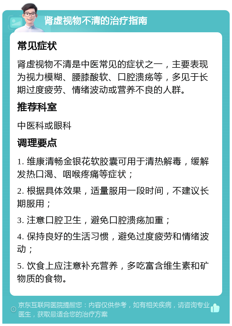 肾虚视物不清的治疗指南 常见症状 肾虚视物不清是中医常见的症状之一，主要表现为视力模糊、腰膝酸软、口腔溃疡等，多见于长期过度疲劳、情绪波动或营养不良的人群。 推荐科室 中医科或眼科 调理要点 1. 维康清畅金银花软胶囊可用于清热解毒，缓解发热口渴、咽喉疼痛等症状； 2. 根据具体效果，适量服用一段时间，不建议长期服用； 3. 注意口腔卫生，避免口腔溃疡加重； 4. 保持良好的生活习惯，避免过度疲劳和情绪波动； 5. 饮食上应注意补充营养，多吃富含维生素和矿物质的食物。