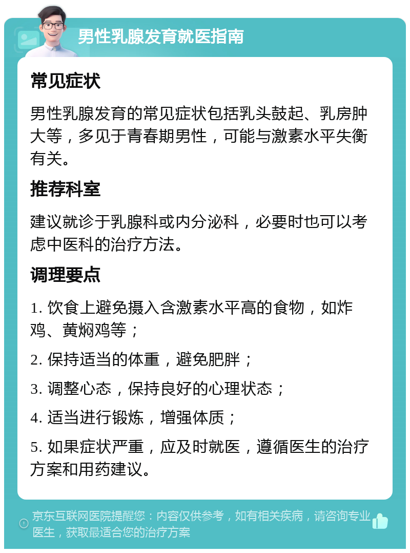 男性乳腺发育就医指南 常见症状 男性乳腺发育的常见症状包括乳头鼓起、乳房肿大等，多见于青春期男性，可能与激素水平失衡有关。 推荐科室 建议就诊于乳腺科或内分泌科，必要时也可以考虑中医科的治疗方法。 调理要点 1. 饮食上避免摄入含激素水平高的食物，如炸鸡、黄焖鸡等； 2. 保持适当的体重，避免肥胖； 3. 调整心态，保持良好的心理状态； 4. 适当进行锻炼，增强体质； 5. 如果症状严重，应及时就医，遵循医生的治疗方案和用药建议。