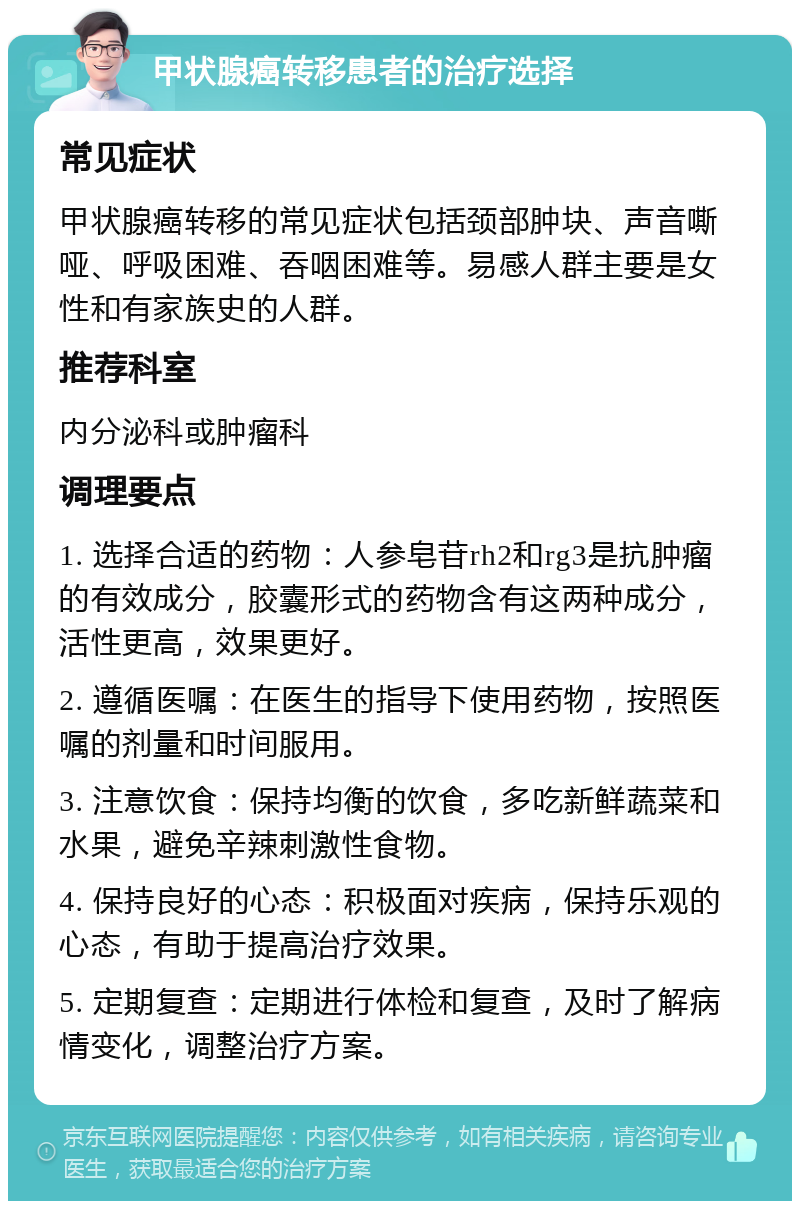 甲状腺癌转移患者的治疗选择 常见症状 甲状腺癌转移的常见症状包括颈部肿块、声音嘶哑、呼吸困难、吞咽困难等。易感人群主要是女性和有家族史的人群。 推荐科室 内分泌科或肿瘤科 调理要点 1. 选择合适的药物：人参皂苷rh2和rg3是抗肿瘤的有效成分，胶囊形式的药物含有这两种成分，活性更高，效果更好。 2. 遵循医嘱：在医生的指导下使用药物，按照医嘱的剂量和时间服用。 3. 注意饮食：保持均衡的饮食，多吃新鲜蔬菜和水果，避免辛辣刺激性食物。 4. 保持良好的心态：积极面对疾病，保持乐观的心态，有助于提高治疗效果。 5. 定期复查：定期进行体检和复查，及时了解病情变化，调整治疗方案。