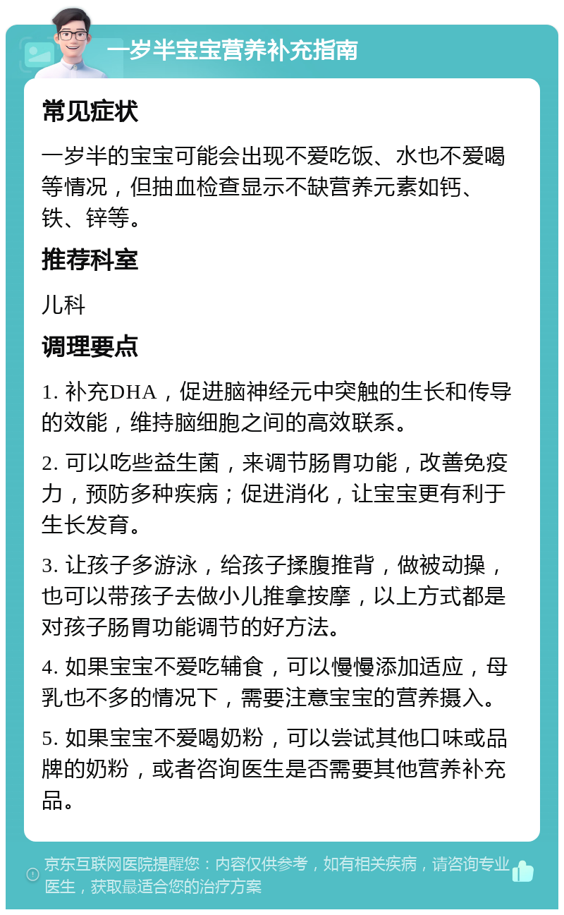 一岁半宝宝营养补充指南 常见症状 一岁半的宝宝可能会出现不爱吃饭、水也不爱喝等情况，但抽血检查显示不缺营养元素如钙、铁、锌等。 推荐科室 儿科 调理要点 1. 补充DHA，促进脑神经元中突触的生长和传导的效能，维持脑细胞之间的高效联系。 2. 可以吃些益生菌，来调节肠胃功能，改善免疫力，预防多种疾病；促进消化，让宝宝更有利于生长发育。 3. 让孩子多游泳，给孩子揉腹推背，做被动操，也可以带孩子去做小儿推拿按摩，以上方式都是对孩子肠胃功能调节的好方法。 4. 如果宝宝不爱吃辅食，可以慢慢添加适应，母乳也不多的情况下，需要注意宝宝的营养摄入。 5. 如果宝宝不爱喝奶粉，可以尝试其他口味或品牌的奶粉，或者咨询医生是否需要其他营养补充品。