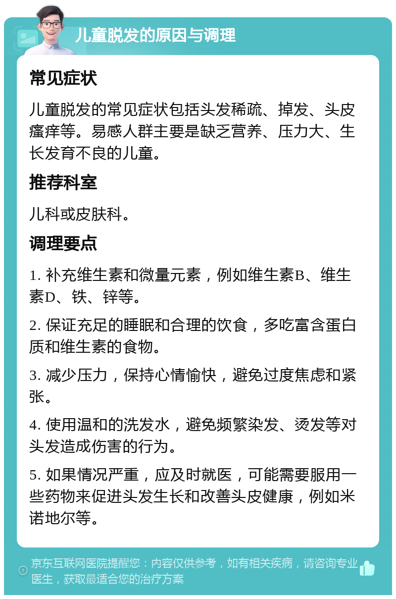 儿童脱发的原因与调理 常见症状 儿童脱发的常见症状包括头发稀疏、掉发、头皮瘙痒等。易感人群主要是缺乏营养、压力大、生长发育不良的儿童。 推荐科室 儿科或皮肤科。 调理要点 1. 补充维生素和微量元素，例如维生素B、维生素D、铁、锌等。 2. 保证充足的睡眠和合理的饮食，多吃富含蛋白质和维生素的食物。 3. 减少压力，保持心情愉快，避免过度焦虑和紧张。 4. 使用温和的洗发水，避免频繁染发、烫发等对头发造成伤害的行为。 5. 如果情况严重，应及时就医，可能需要服用一些药物来促进头发生长和改善头皮健康，例如米诺地尔等。