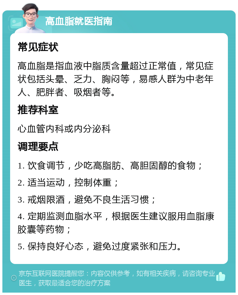 高血脂就医指南 常见症状 高血脂是指血液中脂质含量超过正常值，常见症状包括头晕、乏力、胸闷等，易感人群为中老年人、肥胖者、吸烟者等。 推荐科室 心血管内科或内分泌科 调理要点 1. 饮食调节，少吃高脂肪、高胆固醇的食物； 2. 适当运动，控制体重； 3. 戒烟限酒，避免不良生活习惯； 4. 定期监测血脂水平，根据医生建议服用血脂康胶囊等药物； 5. 保持良好心态，避免过度紧张和压力。