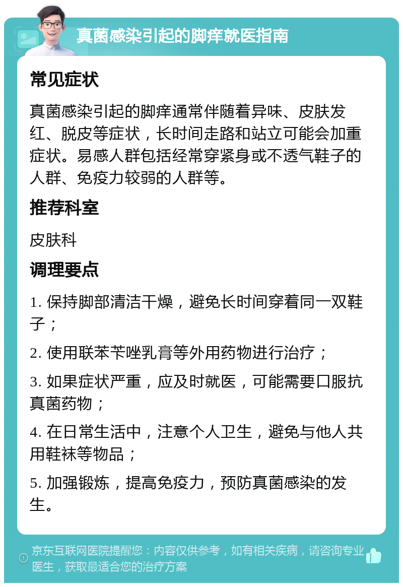 真菌感染引起的脚痒就医指南 常见症状 真菌感染引起的脚痒通常伴随着异味、皮肤发红、脱皮等症状，长时间走路和站立可能会加重症状。易感人群包括经常穿紧身或不透气鞋子的人群、免疫力较弱的人群等。 推荐科室 皮肤科 调理要点 1. 保持脚部清洁干燥，避免长时间穿着同一双鞋子； 2. 使用联苯苄唑乳膏等外用药物进行治疗； 3. 如果症状严重，应及时就医，可能需要口服抗真菌药物； 4. 在日常生活中，注意个人卫生，避免与他人共用鞋袜等物品； 5. 加强锻炼，提高免疫力，预防真菌感染的发生。