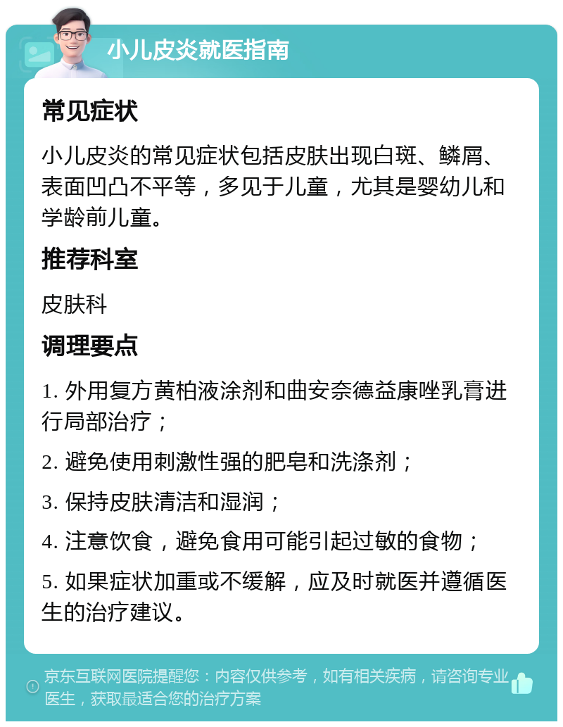 小儿皮炎就医指南 常见症状 小儿皮炎的常见症状包括皮肤出现白斑、鳞屑、表面凹凸不平等，多见于儿童，尤其是婴幼儿和学龄前儿童。 推荐科室 皮肤科 调理要点 1. 外用复方黄柏液涂剂和曲安奈德益康唑乳膏进行局部治疗； 2. 避免使用刺激性强的肥皂和洗涤剂； 3. 保持皮肤清洁和湿润； 4. 注意饮食，避免食用可能引起过敏的食物； 5. 如果症状加重或不缓解，应及时就医并遵循医生的治疗建议。