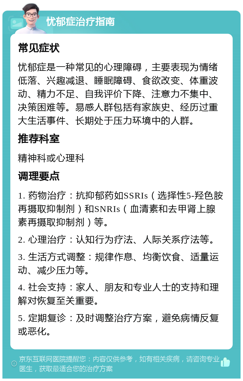 忧郁症治疗指南 常见症状 忧郁症是一种常见的心理障碍，主要表现为情绪低落、兴趣减退、睡眠障碍、食欲改变、体重波动、精力不足、自我评价下降、注意力不集中、决策困难等。易感人群包括有家族史、经历过重大生活事件、长期处于压力环境中的人群。 推荐科室 精神科或心理科 调理要点 1. 药物治疗：抗抑郁药如SSRIs（选择性5-羟色胺再摄取抑制剂）和SNRIs（血清素和去甲肾上腺素再摄取抑制剂）等。 2. 心理治疗：认知行为疗法、人际关系疗法等。 3. 生活方式调整：规律作息、均衡饮食、适量运动、减少压力等。 4. 社会支持：家人、朋友和专业人士的支持和理解对恢复至关重要。 5. 定期复诊：及时调整治疗方案，避免病情反复或恶化。