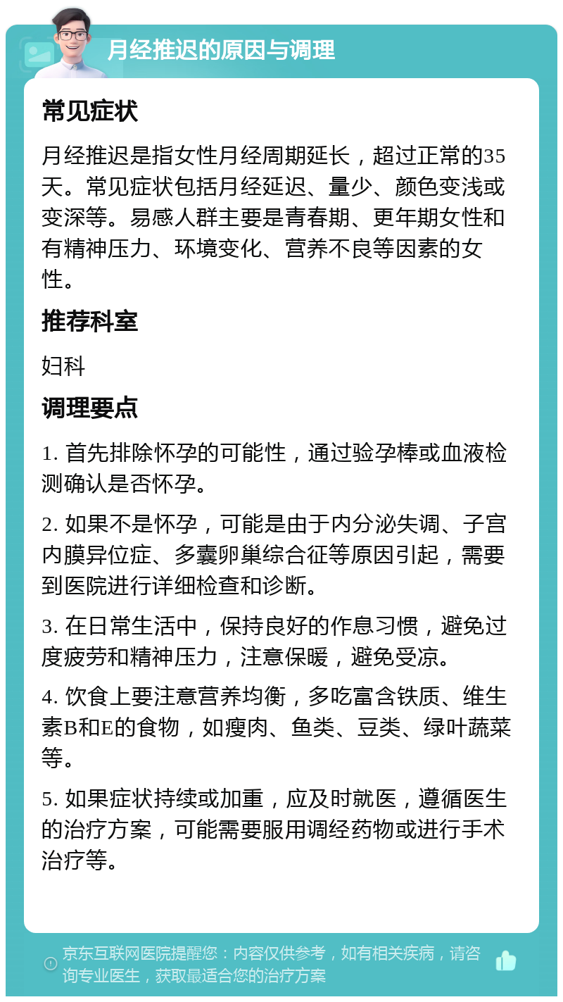 月经推迟的原因与调理 常见症状 月经推迟是指女性月经周期延长，超过正常的35天。常见症状包括月经延迟、量少、颜色变浅或变深等。易感人群主要是青春期、更年期女性和有精神压力、环境变化、营养不良等因素的女性。 推荐科室 妇科 调理要点 1. 首先排除怀孕的可能性，通过验孕棒或血液检测确认是否怀孕。 2. 如果不是怀孕，可能是由于内分泌失调、子宫内膜异位症、多囊卵巢综合征等原因引起，需要到医院进行详细检查和诊断。 3. 在日常生活中，保持良好的作息习惯，避免过度疲劳和精神压力，注意保暖，避免受凉。 4. 饮食上要注意营养均衡，多吃富含铁质、维生素B和E的食物，如瘦肉、鱼类、豆类、绿叶蔬菜等。 5. 如果症状持续或加重，应及时就医，遵循医生的治疗方案，可能需要服用调经药物或进行手术治疗等。